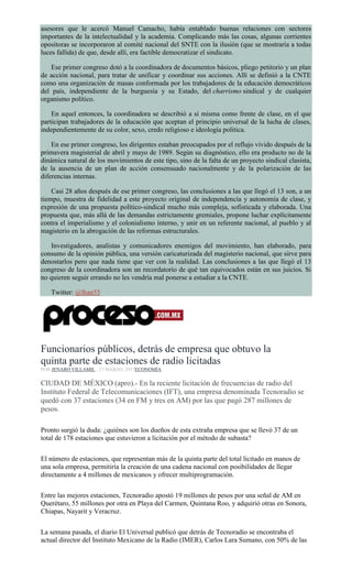 asesores que le acercó Manuel Camacho, había entablado buenas relaciones con sectores
importantes de la intelectualidad y la academia. Complicando más las cosas, algunas corrientes
opositoras se incorporaron al comité nacional del SNTE con la ilusión (que se mostraría a todas
luces fallida) de que, desde allí, era factible democratizar el sindicato.
Ese primer congreso dotó a la coordinadora de documentos básicos, pliego petitorio y un plan
de acción nacional, para tratar de unificar y coordinar sus acciones. Allí se definió a la CNTE
como una organización de masas conformada por los trabajadores de la educación democráticos
del país, independiente de la burguesía y su Estado, del charrismo sindical y de cualquier
organismo político.
En aquel entonces, la coordinadora se describió a sí misma como frente de clase, en el que
participan trabajadores de la educación que aceptan el principio universal de la lucha de clases,
independientemente de su color, sexo, credo religioso e ideología política.
En ese primer congreso, los dirigentes estaban preocupados por el reflujo vivido después de la
primavera magisterial de abril y mayo de 1989. Según su diagnóstico, ello era producto no de la
dinámica natural de los movimientos de este tipo, sino de la falta de un proyecto sindical clasista,
de la ausencia de un plan de acción consensuado nacionalmente y de la polarización de las
diferencias internas.
Casi 28 años después de ese primer congreso, las conclusiones a las que llegó el 13 son, a un
tiempo, muestra de fidelidad a este proyecto original de independencia y autonomía de clase, y
expresión de una propuesta político-sindical mucho más compleja, sofisticada y elaborada. Una
propuesta que, más allá de las demandas estrictamente gremiales, propone luchar explícitamente
contra el imperialismo y el colonialismo interno, y unir en un referente nacional, al pueblo y al
magisterio en la abrogación de las reformas estructurales.
Investigadores, analistas y comunicadores enemigos del movimiento, han elaborado, para
consumo de la opinión pública, una versión caricaturizada del magisterio nacional, que sirve para
denostarlos pero que nada tiene que ver con la realidad. Las conclusiones a las que llegó el 13
congreso de la coordinadora son un recordatorio de qué tan equivocados están en sus juicios. Si
no quieren seguir errando no les vendría mal ponerse a estudiar a la CNTE.
Twitter: @lhan55
Funcionarios públicos, detrás de empresa que obtuvo la
quinta parte de estaciones de radio licitadas
POR JENARO VILLAMIL , 27 MARZO, 2017ECONOMÍA
CIUDAD DE MÉXICO (apro).- En la reciente licitación de frecuencias de radio del
Instituto Federal de Telecomunicaciones (IFT), una empresa denominada Tecnoradio se
quedó con 37 estaciones (34 en FM y tres en AM) por las que pagó 287 millones de
pesos.
Pronto surgió la duda: ¿quiénes son los dueños de esta extraña empresa que se llevó 37 de un
total de 178 estaciones que estuvieron a licitación por el método de subasta?
El número de estaciones, que representan más de la quinta parte del total licitado en manos de
una sola empresa, permitiría la creación de una cadena nacional con posibilidades de llegar
directamente a 4 millones de mexicanos y ofrecer multiprogramación.
Entre las mejores estaciones, Tecnoradio apostó 19 millones de pesos por una señal de AM en
Querétaro, 55 millones por otra en Playa del Carmen, Quintana Roo, y adquirió otras en Sonora,
Chiapas, Nayarit y Veracruz.
La semana pasada, el diario El Universal publicó que detrás de Tecnoradio se encontraba el
actual director del Instituto Mexicano de la Radio (IMER), Carlos Lara Sumano, con 50% de las
 