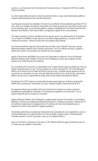 acciones, y un funcionario de la Secretaría de Comunicaciones y Transportes (SCT) de nombre
Alfonso Amilpas.
Los datos representan una grave violación y presunto delito, ya que como funcionarios públicos
ninguno podía participar en este tipo de licitaciones.
Lara Sumano reaccionó de inmediato. En entrevista con Radio Fórmula admitió que hasta 2011 él
creó, junto con Amilpas, la empresa Tecnoradio con la idea de ganar una concesión de radio, pero
en ese momento, dijo, no era servidor público, aunque sí trabajaba para la Cámara Nacional de la
Industria de la Radio y Televisión (CIRT), el organismo cúpula de los concesionarios.
“En algún momento, el doctor Amilpas me dice que por qué no nos deshacemos de Tecnoradio.
Yo ya estaba en el IMER y le dije que por mí no había ningún problema, y en julio de 2016
cedimos las acciones”, afirmó en entrevista con Joaquín López Dóriga.
Lara Sumano también negó que Tecnoradio haya servido como “fachada” para que el grupo
Radiorama pudiera adquirir estas “buenas concesiones” por 237 millones de pesos, aunque sí
admitió que sostuvo un encuentro con el dueño de esta compañía.
Según el funcionario del IMER, las acciones de Tecnoradio se cedieron a favor de Eduardo
Bañuelos Santana, René Padilla y Francisco Javier Márquez Lozano, pero ninguno de ellos
aparece en la conformación de la empresa.
En su columna de El Universal, el especialista Javier Tejado Dondé, director jurídico de Televisa,
afirmó el pasado martes 21 que “no hay registro (en su folio mercantil No. 461149 del Registro
Público de Comercio de la Ciudad de México) de que (Lara y Amilpas) hayan dejado de ser los
accionistas, lo cual podría ser muy relevante dado que Carlos Lara es, al día de hoy, funcionario
público de alto nivel y responsable de dirigir toda la radio pública del gobierno federal”.
El domingo 26 el IFT emitió un comunicado de prensa para negar que el director general del
IMER fuera accionista de Tecnoradio, así como Amilpas Godínez, funcionario de la SCT.
El organismo afirmó que el análisis de los accionistas de la empresa se centró en quienes
detentaban la propiedad de Tecnoradio “al momento de registrarse en la licitación” y no en
quienes hubieran sido accionistas en el pasado.
Según el Registro Público de la Propiedad, el representante legal de Tecnoradio es Alí Eduardo
Bañuelos, el mismo que trabajó para Diamond Electronics, la empresa que ganó contratos por 14
mil millones de pesos para la adquisición de 5.5 millones de televisiones digitales que se
repartieron en 2015 como parte del “apagón analógico”.
Tecnoradio podrá buscar acuerdos de retransmisión de contenidos de sus competidores, como ya
lo hacen Radiorama y la cadena RASA con Televisa Radio y Radio Centro. También podría
“arrendar espectro” en otros mercados, como en la Ciudad de México.
Entre el 3 de abril y el próximo 22 de mayo, el IFT deberá recibir los pagos de derechos por las
37 estaciones que adquirió Tecnoradio.
 