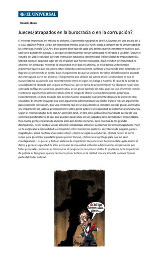 Jueces¿atrapados en la burocracia o en la corrupción?
El nivel de impunidad en México es altísimo. El promedio nacional es de 67.42 puntos en una escala del 1
al 100, según el Índice Global de Impunidad México 2016 (IGI-MEX) dado a conocer por la Universidad de
las Américas, Puebla (UDLAP). Esto quiere decir que de cada 100 delitos que se cometen en nuestro país,
casi siete quedan sin castigo, o sea que los delincuentes no son apresados ni llevados a la cárcel. Según el
estudio del 2015 realizado por esta institución educativa, denominado Índice Global de Impunidad (IGI),
México ocupa el segundo lugar de los 59 países que fueron evaluados. Aquí el índice de impunidad es
altísimo. Sin embargo, mientras la impunidad en el país es altísima, se está dando un fenómeno
gravísimo y que es que los jueces están soltando a delincuentes confesos y muchos de ellos detenidos en
flagrancia cometiendo el delito, bajo el argumento de que se violaron derechos del delincuente acusado
durante alguna parte del proceso. El argumento que utilizan los jueces al ser cuestionados es que el
nuevo sistema acusatorio que recientemente entró en vigor, los obliga a hacerlo. El caso de la banda de
secuestradores liberada por un juez en Veracruz, por un tema de procedimiento no obstante haber sido
apresada en flagrancia con sus secuestradas, es un grave ejemplo de esto, pues no usó el sentido común
y antepuso argumentos administrativos ante el riesgo de liberar a unos delincuentes peligrosos.
Evidentemente, un mes después dos de ellos fueron atrapados nuevamente después de cometer otro
secuestro. Es infantil imaginar que este argumento administrativo sea cierto. Parece más un argumento
para esconder corrupción, que una limitante real en un país donde se cometen los más graves atentados
a la impartición de justicia, principalmente sobre gente pobre y sin capacidad de sobornar a funcionarios.
Según el mismo estudio de la UDLAP, pero del 2015, el 46% de la población encarcelada carece de una
sentencia condenatoria. O sea, que pueden pasar años sin ser juzgados pero permanecen encarcelados.
Hay mucha gente encarcelada durante años por delitos menores, pero muchos de los grandes
delincuentes, cuyos delitos son de altísima rentabilidad, obtienen su libertad de forma inexplicable. Poco
se ha explorado a profundidad la corrupción entre ministerios públicos, secretarios de juzgado, jueces,
magistrados. ¿Qué controles hay sobre ellos?. ¿Cómo se vigila su conducta?. ¿Todos tienen el perfil
moral para garantizar equidad y juicios justos? Incluso, ¿Cómo se les protege para que no sean
chantajeados?. Los jueces y todo el sistema de impartición de justicia son fundamentales para abatir el
delito y generar seguridad. Si ellos estimulan la impunidad soltando a delincuentes simplemente por
fallas procesales, entonces al disminuirse el riesgo se incrementa el delito. El problema de la impartición
de justicia es tan grave, que es necesario poner énfasis en la calidad moral y ética de quienes forman
parte del Poder Judicial.
 