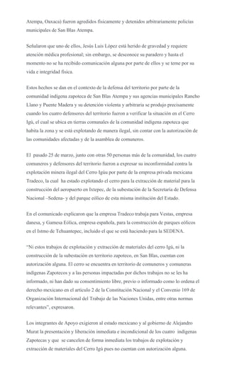 Atempa, Oaxaca) fueron agredidos físicamente y detenidos arbitrariamente policías
municipales de San Blas Atempa.
Señalaron que uno de ellos, Jesús Luis López está herido de gravedad y requiere
atención médica profesional; sin embargo, se desconoce su paradero y hasta el
momento no se ha recibido comunicación alguna por parte de ellos y se teme por su
vida e integridad física.
Estos hechos se dan en el contexto de la defensa del territorio por parte de la
comunidad indígena zapoteca de San Blas Atempa y sus agencias municipales Rancho
Llano y Puente Madera y su detención violenta y arbitraria se produjo precisamente
cuando los cuatro defensores del territorio fueron a verificar la situación en el Cerro
Igú, el cual se ubica en tierras comunales de la comunidad indígena zapoteca que
habita la zona y se está explotando de manera ilegal, sin contar con la autorización de
las comunidades afectadas y de la asamblea de comuneros.
El pasado 25 de marzo, junto con otras 50 personas más de la comunidad, los cuatro
comuneros y defensores del territorio fueron a expresar su inconformidad contra la
explotación minera ilegal del Cerro Igúu por parte de la empresa privada mexicana
Tradeco, la cual ha estado explotando el cerro para la extracción de material para la
construcción del aeropuerto en Ixtepec, de la subestación de la Secretaría de Defensa
Nacional –Sedena- y del parque eólico de esta misma institución del Estado.
En el comunicado explicaron que la empresa Tradeco trabaja para Vestas, empresa
danesa, y Gamesa Eólica, empresa española, para la construcción de parques eólicos
en el Istmo de Tehuantepec, incluido el que se está haciendo para la SEDENA.
“Ni estos trabajos de explotación y extracción de materiales del cerro Igú, ni la
construcción de la subestación en territorio zapoteco, en San Blas, cuentan con
autorización alguna. El cerro se encuentra en territorio de comuneros y comuneras
indígenas Zapotecos y a las personas impactadas por dichos trabajos no se les ha
informado, ni han dado su consentimiento libre, previo o informado como lo ordena el
derecho mexicano en el artículo 2 de la Constitución Nacional y el Convenio 169 de
Organización Internacional del Trabajo de las Naciones Unidas, entre otras normas
relevantes”, expresaron.
Los integrantes de Apoyo exigieron al estado mexicano y al gobierno de Alejandro
Murat la presentación y liberación inmediata e incondicional de los cuatro indígenas
Zapotecas y que se cancelen de forma inmediata los trabajos de explotación y
extracción de materiales del Cerro Igú pues no cuentan con autorización alguna.
 