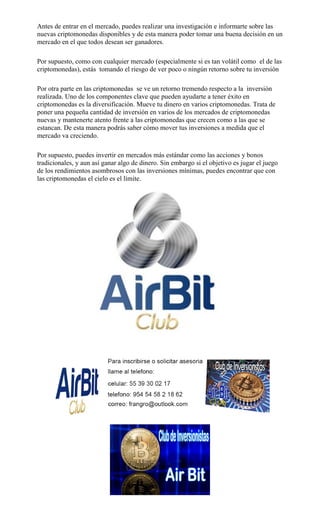 Antes de entrar en el mercado, puedes realizar una investigación e informarte sobre las
nuevas criptomonedas disponibles y de esta manera poder tomar una buena decisión en un
mercado en el que todos desean ser ganadores.
Por supuesto, como con cualquier mercado (especialmente si es tan volátil como el de las
criptomonedas), estás tomando el riesgo de ver poco o ningún retorno sobre tu inversión
Por otra parte en las criptomonedas se ve un retorno tremendo respecto a la inversión
realizada. Uno de los componentes clave que pueden ayudarte a tener éxito en
criptomonedas es la diversificación. Mueve tu dinero en varios criptomonedas. Trata de
poner una pequeña cantidad de inversión en varios de los mercados de criptomonedas
nuevas y mantenerte atento frente a las criptomonedas que crecen como a las que se
estancan. De esta manera podrás saber cómo mover tus inversiones a medida que el
mercado va creciendo.
Por supuesto, puedes invertir en mercados más estándar como las acciones y bonos
tradicionales, y aun así ganar algo de dinero. Sin embargo si el objetivo es jugar el juego
de los rendimientos asombrosos con las inversiones mínimas, puedes encontrar que con
las criptomonedas el cielo es el límite.
 