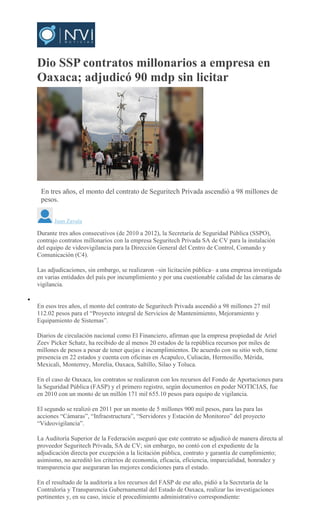 Dio SSP contratos millonarios a empresa en
Oaxaca; adjudicó 90 mdp sin licitar
ARCHIVO
En tres años, el monto del contrato de Seguritech Privada ascendió a 98 millones de
pesos.
Juan Zavala
Durante tres años consecutivos (de 2010 a 2012), la Secretaría de Seguridad Pública (SSPO),
contrajo contratos millonarios con la empresa Seguritech Privada SA de CV para la instalación
del equipo de videovigilancia para la Dirección General del Centro de Control, Comando y
Comunicación (C4).
Las adjudicaciones, sin embargo, se realizaron –sin licitación pública– a una empresa investigada
en varias entidades del país por incumplimiento y por una cuestionable calidad de las cámaras de
vigilancia.
En esos tres años, el monto del contrato de Seguritech Privada ascendió a 98 millones 27 mil
112.02 pesos para el “Proyecto integral de Servicios de Mantenimiento, Mejoramiento y
Equipamiento de Sistemas”.
Diarios de circulación nacional como El Financiero, afirman que la empresa propiedad de Ariel
Zeev Picker Schatz, ha recibido de al menos 20 estados de la república recursos por miles de
millones de pesos a pesar de tener quejas e incumplimientos. De acuerdo con su sitio web, tiene
presencia en 22 estados y cuenta con oficinas en Acapulco, Culiacán, Hermosillo, Mérida,
Mexicali, Monterrey, Morelia, Oaxaca, Saltillo, Silao y Toluca.
En el caso de Oaxaca, los contratos se realizaron con los recursos del Fondo de Aportaciones para
la Seguridad Pública (FASP) y el primero registro, según documentos en poder NOTICIAS, fue
en 2010 con un monto de un millón 171 mil 655.10 pesos para equipo de vigilancia.
El segundo se realizó en 2011 por un monto de 5 millones 900 mil pesos, para las para las
acciones “Cámaras”, “Infraestructura”, “Servidores y Estación de Monitoreo” del proyecto
“Videovigilancia”.
La Auditoría Superior de la Federación aseguró que este contrato se adjudicó de manera directa al
proveedor Seguritech Privada, SA de CV; sin embargo, no contó con el expediente de la
adjudicación directa por excepción a la licitación pública, contrato y garantía de cumplimiento;
asimismo, no acreditó los criterios de economía, eficacia, eficiencia, imparcialidad, honradez y
transparencia que aseguraran las mejores condiciones para el estado.
En el resultado de la auditoría a los recursos del FASP de ese año, pidió a la Secretaría de la
Contraloría y Transparencia Gubernamental del Estado de Oaxaca, realizar las investigaciones
pertinentes y, en su caso, inicie el procedimiento administrativo correspondiente:
 