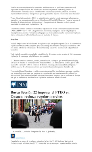 “Por los actos u omisiones de los servidores públicos que en su gestión no contaron con el
expediente de adjudicación por excepción a la licitación pública, contrato y garantía de
cumplimiento; asimismo, que no acreditaron los criterios de economía, eficacia, eficiencia,
imparcialidad, honradez y transparencia que aseguraran las mejores condiciones para el estado”.
Pese a ello, al año siguiente –2012– la administración anterior volvió a contratar a la empresa,
pero ahora con un monto mucho mayor: 90 millones 955 mil 456.92 para el Proyecto Integral de
Servicios de Mantenimiento, Mejoramiento y Equipamiento de Sistemas; es decir, para la
instalación de cámaras de vigilancia del C4.
Este último contrato también se realizó bajo adjudicación directa como se marca en el acuerdo
CABS/DMANVSO-017/2012. Según medios nacionales, la empresa fue investigada por el
incumplimiento, calidad y eficiencia del equipo que instaló; algunas de las cámaras de vigilancia
fueron colocadas en la Central de Abastos de la ciudad de Oaxaca.
A medias
Más del 50 por ciento de las cámaras de vigilancia que son operadas por el C4 de la Secretaría de
Seguridad Pública de Oaxaca (SSPO) no funcionan y el sistema fue entregado sin operar al 100
por ciento, informó el subsecretario de Información y Desarrollo Institucional, Edgar Manuel
González.
En la capital, municipios conurbados y en el interior del estado, existe un total de 500 cámaras de
vigilancia; de las cuales, sólo 243 están funcionando.
El C4 es un centro de comando, control, comunicación y cómputo que proveé de tecnología y
servicios en materia de comunicaciones para el combate a la delincuencia; además, posee datos
nacionales y estatales sobre la comisión de delitos, bandas y personas que han delinquido y
también una red de telecomunicaciones que los conecta con otros centros llamados C2.
Pero según Manuel González, el gobierno anterior entregó las instalaciones operando a medias,
con personal no capacitado que tuvo que ser reemplazado; así como a punto del colapso los
servidores de datos, donde se aloja la información en voz e imágenes que se obtienen en tiempo
real que se obtienen de las cámaras de vigilancia, además de la base de datos.
Busca Sección 22 imponer el PTEO en
Oaxaca; rechaza regular marchas
EMILIO MORALES
La Sección 22, desafío e imposición para el gobierno.
Ismael García
En su lucha en contra de la reforma educativa, la Sección 22 del Sindicato Nacional de
Trabajadores de la Educación (SNTE) intensificó sus acciones para imponer su Plan para la
 