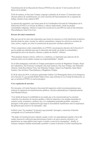 Transformación de la Educación de Oaxaca (PTEO) en las más de 13 mil escuelas del nivel
básico de la entidad.
El fin de semana, en San Juan Teitipac congregó a planteles de al menos 12 municipios para
efectuar talleres de sensibilización, así como muestras del funcionamiento de su esquema de
trabajo, distinto al que señala la SEP.
La apuesta del magisterio, que forma parte de la Coordinadora Nacional de Trabajadores de la
Educación (CNTE) es el rescate de haberes y saberes tradicionales, desde las propias
comunidades indígenas, informó el supervisor escolar de la zona 009 con sede en San Jerónimo
Tlacochahuaya, Israel Cruz Cruz.
Rescate del sabel comunitario
Dijo que uno de los retos más importantes que tienen los maestros es el de transformar la práctica
docente desde las aulas, rescatar los saberes comunitarios, integrar los colectivos escolares de
zona, sector y región, así como la construcción de proyectos escolares alternativos.
“Estos compromisos están comprendidos en el PTEO, una propuesta educativa de la Sección 22
que ha optado por defender para que la educación del estado sea desde la comunalidad y
participación activa de maestros, alumnos y padres de familia”, informó.
“Para preparar alumnos críticos, reflexivos y analíticos, es importante que cada uno de los
maestros junto con los padres asuman sus responsabilidades”, detalló.
En el taller pedagógico realizado en Teitipac participaron escuelas de Magdalena Teitipac, Rojas
de Cuahutémoc, San Francisco Lachigoló, San Juan Guelavía, San Juan Teitipac, San Sebastián
Abasolo, Santa Rosa Buena Vista, San Sebastián Teitipac, Santa Cruz Papalutla, Santa María
Guelacé, San Jerónimo Tlacochahuaya y Magdalena Teitipac.
El 20 de marzo de 2014, el entonces gobernador Gabino Cué Monteagudo firmó con la dirigencia
de la Sección 22, que presidía Rubén Núñez Ginez, para reformar la Ley Estatal de Educación, en
que se incluiría el PTEO, lo cual no prosperó.
Cero regulación de marchas
Por otra parte, el Comité Ejecutivo Seccional del magisterio emitió un pronunciamiento para
rechazar la regulación de manifestaciones públicas, iniciativa planteada por el diputado panista
Juan Mendoza Reyes.
“Con alarde de buscar la estabilidad en un estado que se ha caracterizado por la constante
violación a los derechos de nuestros pueblos y falta de respuestas a las sentidas demandas de
carácter social, económico y político, hoy, los vendepatrias pretenden prohibir, sancionar y
perseguir a todo grupo u organización que tenga la necesidad de manifestarse ante la inoperancia
del gobierno para resolver sus demandas”, dijo.
Calificó como “ley mordaza” la iniciativa que pretende “perseguir y sancionar el derecho
consagrado en la Constitución Política”.
“Sin duda, la Constitución poco importa cuando vivales sin capacidad para legislar a favor del
estado, buscan los reflectores para posicionarse frente a un nuevo proceso electoral y así
garantizarse un cargo público para seguir viviendo a costa de los oaxaqueños”, detalló, al
rechazar cualquier medida encaminada a prohibir o coartar el derecho a la libre manifestación.
 