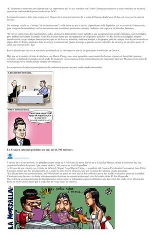 “El desabasto es tremendo; nos dijeron hoy (los empresarios de Oaxaca, reunidos con Osorio Chong) que un huevo se está vendiendo en 40 pesos”,
expresó en conferencia de prensa realizada en la SG.
Lo situación anterior, dijo, tiene origen en el bloqueo de la principal carretera de la costa de Oaxaca, desde hace 43 días, así como por la caída de
turismo.
Sin embargo, confió en el trabajo “de las instituciones”, en la forma en que lo decida el presidente de la República y el secretario de Gobernación,
para recuperar la normalidad, con los mecanismos que consideren pertinentes, siempre –subrayó- con respeto a los derechos humanos.
"Si bien es cierto, todos los manifestantes, todos, incluso los delincuentes, tienen derecho a que sus derechos personales, humanos, sean respetados,
pero también las fuerzas del orden. Todos los policías tienen que ser respetados en sus propios derechos. No hay justificación alguna, ninguna
manifestación, cuya causa por buena que sea, que les dé derecho a insultar, maltratar, escupir, a los propios policías, aunque ellos hayan incurrido en
alguna falta. El Estado mexicano debe investigar la situación del pasado domingo y quiénes son los culpables, de un lado y de otro pero poner el
orden que corresponde", dijo.
Previó además que con esta actuación se pueda realizar La Guelaguetza, uno de las principales festividades en Oaxaca.
Dijo que en la reunión, de más de dos horas con Osorio Chong, estuvieron pequeños comerciantes de diversas regiones de la entidad, quienes -
comentó- se hallan desesperados por el grado de afectación a consecuencia de las manifestaciones del magisterio, tanto por bloqueos como actos de
violencia que no se justifican bajo ninguna circunstancia.
Los empresarios locales no participaron en la conferencia porque, aseveró, están siendo amenazados.
En Oaxaca calculan pérdidas en más de $1,700 millones
Agencia Reforma
Tan sólo en el sector turismo, las pérdidas son por orden de 1.7 millones de pesos diarios en la Ciudad de Oaxaca, donde actualmente hay una
ocupación hotelera de apenas 5 por ciento, es decir, 300 cuartos de 6 mil disponibles.
Al término de una reunión con el titular de la Segob, Miguel Ángel Osorio Chong, el presidente del Consejo Coordinador Empresarial, Juan Pablo
Castañón, afirmó que hay desesperación en el sector no sólo por los bloqueos, sino por los actos de violencia y hasta amenazas.
"Las afectaciones son numerosísimas, mil 700 millones de pesos en estos días de los conflictos que se han tenido en distintas partes de la entidad.
Carreteras como la costa, en donde sólo una carretera los tiene en comunicación con el resto del estado, tiene 43 días bloqueada.
Osorio Chong se reunió con más de 20 empresarios, comerciantes y trabajadores, quienes destacaron que las ventas han caído en los últimos días
hasta un 80 por ciento, razón por la cual están en riesgo miles de empleos.
 