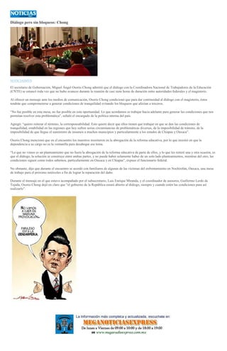 Diálogo pero sin bloqueos: Chong
NOTICIASMVS
El secretario de Gobernación, Miguel Ángel Osorio Chong admitió que el diálogo con la Coordinadora Nacional de Trabajadores de la Educación
(CNTE) se estancó toda vez que no hubo avances durante la reunión de casi siete horas de duración entre autoridades federales y el magisterio.
Al ofrecer un mensaje ante los medios de comunicación, Osorio Chong condicionó que para dar continuidad al diálogo con el magisterio, éstos
tendrán que comprometerse a generar condiciones de tranquilidad evitando los bloqueos que afectan a terceros.
“No fue posible en esta mesa, no fue posible en esta oportunidad. Lo que acordamos es trabajar hacia adelante para generar las condiciones que nos
permitan resolver esta problemática”, señaló el encargado de la política interna del país.
Agregó: “quiero reiterar el término, la corresponsabilidad. Esto quiere decir que ellos tienen que trabajar en que se den las condiciones de
tranquilidad, estabilidad en las regiones que hoy sufren serias circunstancias de problemáticas diversas, de la imposibilidad de tránsito, de la
imposibilidad de que llegue el suministro de insumos a muchos municipios y particularmente a los estados de Chiapas y Oaxaca”.
Osorio Chong mencionó que en el encuentro los maestros insistieron en la abrogación de la reforma educativa, por lo que insistió en que la
dependencia a su cargo no es la ventanilla para desahogar ese tema.
“Lo que no vimos es un planteamiento que no fuera la abrogación de la reforma educativa de parte de ellos, y lo que les reiteré una y otra ocasión, es
que el diálogo, la solución se construye entre ambas partes, y no puede haber solamente haber de un solo lado planteamientos, mientras del otro, las
condiciones siguen como todos sabemos, particularmente en Oaxaca y en Chiapas”, expuso el funcionario federal.
No obstante, dijo que durante el encuentro se acordó con familiares de algunas de las víctimas del enfrentamiento en Nochixtlán, Oaxaca, una mesa
de trabajo para el próximo miércoles a fin de lograr la reparación del daño.
Durante el mensaje en el que estuvo acompañado por el subsecretario, Luis Enrique Miranda, y el coordinador de asesores, Guillermo Lerdo de
Tejada, Osorio Chong dejó en claro que “el gobierno de la República estará abierto al diálogo, siempre y cuando estén las condiciones para así
realizarlo”.
 