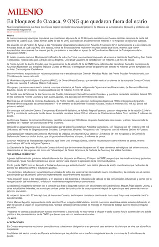 En bloqueos de Oaxaca, 9 ONG que quedaron fuera del erario
Nueve organizaciones que hace dos meses dejaron de recibir recursos del gobierno de Oaxaca se sumaron a los bloqueos y protestas del
movimiento magisterial.
ISRAEL NAVARRO29/06/2016 04:34 AM
México
Al menos nueve agrupaciones populares que mantienen algunos de los 30 bloqueos carreteros en Oaxaca recibían recursos de parte del
gobierno de Gabino Cué. Éstas forman parte de las 49 ONG que obtenían anualmente 655 millones 410 mil pesos de recursos públicos.
De acuerdo con el Padrón de Apoyo a las Principales Organizaciones Civiles con Acuerdo Financiero 2012, perteneciente a la secretaría de
Finanzas local, al cual MILENIO tuvo acceso, cerca de 50 asociaciones recibieron recursos desde esa fecha, mismos que fueron
suspendidos hace apenas dos meses, por lo que salieron a las calles en apoyo de la Coordinadora Nacional de Trabajadores de la
Educación (CNTE).
El listado muestra cómo el Movimiento Unificador de la Lucha Triqui, que mantiene bloqueado el acceso al distrito de San Pedro y San Pablo
Teposcolula, recibía cada año, a través de su dirigente, Uriel Díaz Caballero, la cantidad de 109 millones 733 mil 729 pesos.
Al Frente Amplio de Lucha Popular, que con profesores de la sección 22 de la CNTE tiene retenidas las carreteras hacia los municipios de
Asunción Nochixtlán y la autopista Oaxaca-Ciudad de México, le entregaban desde el gobierno del estado 46 millones 20 mil 800 pesos vía
su líder, Carlos Aguilar Castellanos.
Otro movimiento auspiciado con recursos públicos era el encabezado por Germán Mendoza Nube, del Frente Popular Revolucionario, con
33 millones de pesos cada año.
El Movimiento Agrario Indígena Zapatista (MAIZ), de Omar Alfredo Esparza, que también realiza los cierres de la autopista Oaxaca-Ciudad
de México, percibía 3 millones 665 mil 144 pesos.
Otro grupo que se encuentra en la misma zona que el anterior, el Frente Indígena de Organizaciones Binacionales, de Bernardo Ramírez
Bautista, desde 2012 obtenía recursos públicos por 14 millones 13 mil 741 pesos.
El Comité para la Defensa de los Derechos del Pueblo, liderado por Samuel Hernández Morales, y que tiene cerrada la carretera federal 125
en los puntos de Puente Cuchara y San Juan Lagunas, era apoyada con 50 millones de pesos.
Mientras que el Comité de Defensa Ciudadana, de Pedro Castillo, que junto con mototaxistas ligados al PRD e integrantes del partido
Morena tienen bloqueada la carretera federal 175 en el tramo de Buenavista-Tuxtepec-Oaxaca, recibía 6 millones 590 mil 320 pesos del
gobierno estatal.
En tanto que la Coalición Obrera, Campesina y Estudiantil del Istmo, de Alfredo Reyna Figueroa, que con integrantes de la sección 22 de la
CNTE y comités de padres de familia tienen tomada la carretera federal 185 en el tramo de Coatzacalcos-Salina Cruz, recibían 5 millones de
pesos.
La Comuna Oaxaca, de Armando Contreras, percibía recursos por 30 millones de pesos hasta hace dos meses, y ahora, tiene cerrada la
carretera de Teotitlán con activistas del PRD y Morena.
Otras de las organizaciones que eran auspiciadas por el gobierno estatal son Antorcha Campesina, con recursos por 131 millones 486 mil
394 pesos, el Frente de Organizaciones Sociales, Campesinas, Urbanas, Pesqueras y de Transporte, con 89 millones 286 mil 497 pesos.
La Organización Indígena de Derechos Humanos de Oaxaca, de Alejandro Cruz obtenía 12 millones 581 mil 175 pesos y el Comité de
Defensa de Derechos de los Indios, que dirige Abraham Ramírez Vázquez, 6 millones de pesos.
La Unión Nacional de Trabajadores Agrícolas, que lidera Joel Venegas García, obtenía recursos por cuatro millones de pesos, misma
cantidad que el Frente Indígena Zapoteca.
La Secretaría de Seguridad Pública de Oaxaca informó que se mantienen bloqueos en 30 ejes carreteros estratégicos del sistema estatal,
diseminados en las regiones del Istmo de Tehuantepec, la Costa, la Mixteca, la Cañada, la Cuenca y los Valles Centrales.
“DE MESITAS EN MESITAS”
A pesar del llamado del gobierno federal a levantar los bloqueos en Oaxaca y Chiapas, la CNTE aseguró que las movilizaciones y protestas
continuarán, “pues han demostrado que son el camino” para impedir la aplicación de la reforma educativa.
Por lo que la CNTE hizo un llamado a “todas las fuerzas que están luchando” para definir planes de acción coordinados que “enfrenten la
política del gobierno contra la educación pública”.
“Los docentes, estudiantes y organizaciones sociales de todos los sectores han demostrado que la movilización y la protesta son el camino
para impedir que el peñismo continúe implementando la contrarreforma educativa.
“Esta situación exige a los trabajadores, y en especial a los docentes, a colocarse a la cabeza de las comunidades educativas y luchar por la
reorganización del movimiento”, enfatizó el movimiento magisterial en un comunicado.
La disidencia magisterial también dio a conocer que tras la segunda reunión con el secretario de Gobernación, Miguel Ángel Osorio Chong, y
otras autoridades federales, se acordó por ambas partes la construcción de una propuesta integral de agenda que será presentada en un
próximo encuentro.
Al respecto, la sección 22 subrayó que, al menos en Oaxaca, los bloqueos carreteros continuarán hasta que “haya una respuesta clara” a
sus demandas.
Víctor Manuel Agustín, representante de la sección 22 en la región de la Mixteca, advirtió que como asamblea estatal estarán definiendo el
plan de acción a seguir en los próximos días, “porque tampoco vamos a andar de mesitas en mesitas de diálogo que no llevan a ninguna
solución”.
“Nosotros no vamos a claudicar con nuestro movimiento y, sobre todo, no nos vamos a chupar el dedo cuando hoy le quieren dar una salida
política a los planteamientos de la CNTE que tienen que ver con la reforma educativa.
:CLAVES
AFECTACIONES
En Oaxaca empresarios reportaron paros técnicos y descansos obligatorios a su personal para enfrentar la crisis que se vive por el conflicto
magisterial.
Los líderes del sector privado en Oaxaca advirtieron que las pérdidas por el conflicto magisterial son de poco mas de 3 mil millones de
pesos.
 