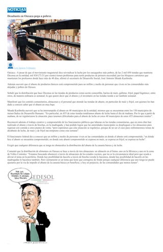 Desabasto en Oaxaca pega a pobres
Luis Ignacio Velásquez
Oaxaca.- A pesar de que el movimiento magisterial dice reivindicar la lucha por los oaxaqueños más pobres, de las 2 mil 450 tiendas que mantiene
Diconsa en la entidad, mil 850 (75.51 por ciento) tienen problemas para surtir productos de primera necesidad, por los bloqueos carreteros que
mantienen los profesores desde hace más de 40 días, afirmó el secretario de Desarrollo Social, José Antonio Meade Kuribreña.
Además aseveró que el abasto de productos básicos está comprometido para un millón y medio de personas que viven en las comunidades más
alejadas y pobres de Oaxaca.
Señaló que la distribución que hace Diconsa en las tiendas de productos como aceite comestible, harina de maíz, galletas, frijol, papel higiénico, entre
otros, de manera ordinaria es semanal, lo que quiere decir que el abasto y el inventario en las tiendas tiende a ser también semanal.
Manifestó que los comités comunitarios, almacenes y el personal que atiende las tiendas de abasto, en particular de maíz y frijol, son quienes les han
dado a conocer saber que el abasto en muy bajo.
Meade Kuribreña aseveró que se ha interrumpido el abasto en 48 municipios de la entidad, mismos que se encuentran entre los 150 municipios de
menor Índice de Desarrollo Humano. “En particular, en 455 de estas tiendas tendríamos abasto de leche hasta el día de mañana. Por lo que a partir de
mañana, de no regularizarse la situación, pues tenemos dificultades para el abasto de leche en estos 48 municipios de estos 455 almacenes rurales”.
Reconoció además el trabajo creativo y comprometido de los funcionarios públicos que laboran en las tiendas comunitarias, que en estos días han
realizado el abasto a través de brechas, en la madrugada, y han podido lograr que las autoridades municipales se desplieguen a los almacenes para
regresar con comida a estos puntos de venta, “pero esperamos que esta situación se regularice, porque de no ser el caso pues enfrentaremos temas de
desabasto de leche, de maíz y de frijol tan temprano como esta semana”.
El funcionario federal dio a conocer que un millón y medio de personas viven en las comunidades en donde el abasto está comprometido, “en donde
hoy el abasto se encuentra comprometido, en donde este abasto comprometido se expresa en maíz, se expresa en frijol, se expresa en leche”.
Exigió que cualquier diferencia que se tenga no obstaculice la distribución del abasto de la canasta básica y de leche.
Comentó que la distribución de alimentos en Oaxaca se hace a través de tres almacenes: un almacén en el Istmo, uno en la Mixteca y uno en la zona
de Valles Centrales. “Estamos buscando abastecer a través de almacenes de los estados vecinos, que no es la circunstancia ideal pero que ayuda a
aliviar el tema en la periferia. Donde hay posibilidad de hacerlo a través de brecha-vereda lo hacemos, donde hay posibilidad de hacerlo en las
madrugadas lo hacemos también. Pero ciertamente es un tema que tiene que corregirse de fondo porque cualquier diferencia que uno tenga no puede
ajustarse por la vía de impedir el abasto de la canasta básica en beneficio, y hoy en perjuicio, de las comunidades que menos tienen”.
 