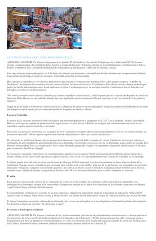 <
>
XICOTÉNCATL FLORES ÁNGEL/ FOTOS: MARIO JIMÉNEZ LEYVA
ASUNCIÓN, NOCHIXTLÁN, Oaxaca.-Integrantes de la Sección 22 del Sindicato Nacional de Trabajadores de la Educación (SNTE) llevaron
víveres y medicamentos a los familiares de los muertos y heridos el domingo 19 de junio, durante en los enfrentamientos violentos entre la Policía
Federal y miembros de la Coordinadora Nacional de Trabajadores de la Educación (CNTE) en Nochixtlán, Oaxaca.
Una larga caravana motorizada partió a las 9:00 horas; la columna, por momentos, se extendió por de tres kilómetros por la supercarretera Oaxaca-
Cuacnopalan hasta llegar al zócalo de Asunción, Nochixtlán, ciudad de la mixteca baja.
Dos camiones y alrededor de 150 vehículos particulares y por lo menos 30 motocicletas portaban en los cofres mantas de apoyo “al pueblo de
Nochixtlán”, los automóviles avanzaron sobre la carretera federal 190 hasta el crucero de Telixtlahuaca, Etla, ahí los mentores fueron recibidos por
padres de familia del municipio eteco, donde realizaron un mitin. Ese domingo negro, en ese lugar, también se enfrentaron fuerzas federales con
pobladores y profesores de la Sección 22.
“No somos acarreados somos padres de familia que venimos respaldar su movilización”, señaló el presidente de la asociación de padres de familia de
la escuela Niños Héroes, de este poblado, además dijo estar agradecido con los maestros de Oaxaca “por alzar la voz” en contra de “este gobierno
represor”.
Seguir en pie de lucha y no decaer en la movilización es el clamor de un sector de la sociedad apuntó, porque las muertes en Nochixtlán son un dolor
que indignó a todo el mundo, por eso tienen el respaldo de los padres de familia, culminó.
Llegan a Nochixtlán
Es medio día, la caravana motorizada arriba al bloqueo que mantienen pobladores e integrantes de la CNTE en la autopista Oaxaca-Cuacnopalan-
México, en el lugar ya esperan los profesores de la región mixteca. A diez días de la batalla, los vestigios del enfrentamiento aún yacen sin ser
removidos, esperan quietos, inmóviles, calcinados.
Poco antes la caravana se encontraría con las padres de los 43 normalistas desaparecidos en Ayotzinapa, Guerrero en 2014, “se tardaron mucho, los
estuvieron esperando” indican algunos reporteros de medios independientes o libres que realizan la cobertura.
Por el sonido, los profesores llaman a que se agrupen los contingentes “cuatro al fondo compañeros” esboza el audio, los mentores se ordenan, el
contingente de aproximadamente quinientos docentes inicia la marcha. El recorrido comienza en una de las barricadas, avanza sobre un costado de la
histórica vulcanizadora Reyes, la imagen que le dio la vuelta al mundo, porque ahí se captó a los gendarmes disparando a civiles aquel 19 de junio,
para los maestros la selfie es obligada.
La “zona cero” esta cerca, “aquí fueron los enfrentamientos, aquí cayeron los muertos” frente al cementerio de Nochixtlán que fue testigo de la
cruenta afrenta, en sus muros están tatuados los impactos de bala, pues ahí se vivió el enfrentamiento más violento en la jornada de ese domingo.
La última parada antes del mitin es en las instalaciones del albergue del DIF municipal. Los docentes arrebatan las llaves al joven chofer de la
ambulancia “hay que sacarla compañeros, para trasladar a los heridos, total es del pueblo” grita uno de los profesores, sus compañeros no aceptan la
indicación, “tranquilos, tranquilos es una marcha pacífica”, dice otro, La molestia es con el presidente municipal, Daniel Alberto Cuevas Chávez,
señalado como culpable de atender y resguardar en la clínica del DIF a los elementos federales, pero no a los ciudadanos, ni maestros.
El mitin
En el quiosco el discurso del mitin es de los integrantes de la Sección 22 de la región de la mixteca, piden justicia para los asesinados, una
investigación de fondo para castigar a los responsables, la reparación integral de los daños a los familiares de las víctimas y una mesa con Miguel
Ángel Osorio Chong, secretario de Gobernación.
Los manifestantes condenaron el asesinato de las nueve personas; exigieron la renuncia del titular de la Secretaría de Educación Pública (SEP)
Aurelio Nuño; de Miguel Ángel Osorio Chong y Moisés Robles, este último dirctor del Instituto Estatal de Educación Pública de Oaxaca (IEEPO).
El himno Venceremos se escucha, culmina la movilización y los víveres son entregados en la escuela primaria Abraham Castellanos del municipio,
los docentes se dispersan, mientras, “la lucha sigue y sigue”.
Presionan a deudos para inculparse
ASUNCIÓN, NOCHIXTLÁN, Oaxaca.-Familares de las víctimas asesinadas y heridos en los enfrentamientos violentos entre las fuerzas policíacas
con integrantes de la Sección 22 del Sindicato Nacional de Trabajadores de la Educación (SNTE) denunciaron que han sido víctimas de acoso y
hostigamiento por parte de agentes del ministerio público, así como por elementos de la fiscalía del estado al momento de emitir sus declaraciones,
así lo indicó, Jerónimo Martínez Ambrosio, titular de la Secretaría de Asuntos Jurídicos de la Sección 22.
 