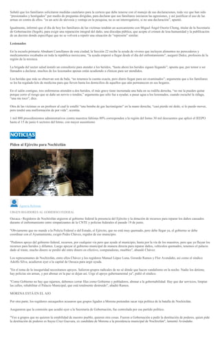 Señaló que los familiares solicitaron medidas cautelares para la certeza que debe tenerse con el manejo de sus declaraciones, toda vez que han sido
“presionados y hostigados” por medio de preguntas dirigidas, para declarar que sus familiares iniciaron las agresiones, y así justificar el uso de las
armas en contra de ellos. “es un acto de alevosía y ventaja en la pesquisa, no es un interrogatorio, si no una declaración”, apuntó.
Igualmente, informó que el día de hoy los familiares de las víctimas tendrán un acercamiento con Miguel Ángel Osorio Chong, titular de la Secretaría
de Gobernación (Segob), para exigir una reparación integral del daño, una disculpa pública, que acepte el crimen de lesa humanidad y la publilcación
de un decreto donde especifique que no se volverá a repetir una situación de “represión” similar.
Lesionados
En la escuela primaria Abraham Castellanos de esta ciudad, la Sección 22 recibe la ayuda de víveres que incluyen alimentos no perecederos y
medicamentos recabados en toda la república mexiccana, “la ayuda empezó a llegar desde el día del enfrentamiento”, aseguró Dulce, profesora de la
región de la mixteca.
La brigada del sector salud instaló un consultorio para atender a los heridos, “hasta ahora los heridos siguen llegando”; apunta que, por temor a ser
llamados a declarar, muchos de los lesionados apenas están acudiendo a clinicas para ser atendidos.
Los heridas que más se observan son de bala, “no tenemos la cuenta exacta, pero diario llegan para ser examinados”; argumenta que a los familiares
se les ha regalado kits de medicina para que lleven hasta los domicilios de aquellos que aún permanecen en sus hogares.
En el salón contiguo, tres enfermeras atienden a dos heridos, el más grave tiene incrustada una bala en su rodilla derecha, “no me la pueden quitar
porque corro el riesgo que se dañe un nervio o tendón,” argumenta que sólo fue a ayudar, a pasar agua a los lesionados, cuando escuchó la ráfaga,
“una me toco”, dice.
Otra de las víctimas es un profesor al cual le estalló “una bomba de gas lacrimógeno” en la mano derecha, “casi pierdo mi dedo, si lo puedo mover,
pero tendré una malformación de por vida”, acentúa.
1 mil 800 procedimientos administrativos contra maestros faltistas 80% corresponden a la región del Istmo 30 mil descuentos que aplicó el IEEPO
hasta el 15 de junio 6 sectores del Istmo, con mayor ausentismo
Piden al Ejército para Nochixtlán
Agencia Reforma
URGEN REGIDORES AL GOBIERNO FEDERAL
Oaxaca.- Regidores de Nochixtlán urgieron al gobierno federal la presencia del Ejército y la dotación de recursos para reparar los daños causados
durante el enfrentamiento entre simpatizantes de la CNTE y policías federales el pasado 19 de junio.
"Obviamente que no mande a la Policía Federal o del Estado, el Ejército, que no está muy quemado, pero debe llegar ya, el gobierno se debe
coordinar con el Ayuntamiento, exigió Pedro Chávez, regidor de ese municipio.
"Pedimos apoyo del gobierno federal, recursos, por cualquier vía pero que ayude al municipio, hasta por la vía de los maestros, pero que ya fluyan los
recursos para heridos y difuntos. Luego apoyar al gobierno municipal de manera directa para reparar daños, vehículos quemados, tenemos el palacio
dado al traste, mucho dinero se perdió ahí entre dinero en efectivo, computadoras, muebles", abundó Chávez.
Los representantes de Nochixtlán, entre ellos Chávez y los regidores Manuel López Luna, Gerardo Ramos y Flor Avendaño, así como el síndico
Adolfo Silva, acudieron ayer a la capital de Oaxaca para urgir ayuda.
"En el tema de la inseguridad necesitamos apoyos. Salieron grupos radicales de no sé dónde que hacen vandalismo en la noche. Nadie los detiene,
hay policías sin armas, y por abonar en la paz se dejan así. Urge el apoyo gubernamental ya", pidió el síndico.
"Como Gobierno no hay que rajarnos, debemos cerrar filas como Gobierno y pobladores, abonar a la gobernabilidad. Hay que dar servicios, limpiar
las calles, rehabilitar el Palacio Municipal, que está totalmente destruido", añadió Ramos.
MORENA ESTÁ EN EL AJO
Por otra parte, los regidores oaxaqueños acusaron que grupos ligados a Morena pretenden sacar raja política de la batalla de Nochixtlán.
Aseguraron que la comisión que acudió ayer a la Secretaría de Gobernación, fue controlada por ese partido político.
"Veo a grupos que no quieren la estabilidad de nuestro pueblo, quieren otra cosas. Fueron a Gobernación a pedir la destitución de poderes, quien pide
la destitución de poderes es Itayee Cruz Guevara, ex candidata de Morena a la presidencia municipal de Nochixtlán", lamentó Avendaño.
 