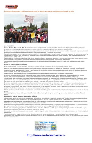 Edil de Nochixtlán pide a Partidos y organizaciones no politizar a población; se deslinda de desalojo de la PF
Jaime GUERRERO
Oaxaca, México; 28 de junio de 2016.- El presidente municipal constitucional de Asunción Nochixtlán, Daniel Cuevas Chávez, pidió a partidos políticos, sus
simpatizantes, militantes y organizaciones sociales, no politizar el conflicto magisterial, ni polarizar a los habitantes de esa localidad.
En entrevista, el munícipe dijo respetar la decisión de una parte del pueblo de crear una Comisión de Gobernabilidad y pedir la desaparición de poderes, luego del
enfrentamiento violentos entre integrantes del magisterio, organizaciones sociales y pobladores de Nochixtlán.
Cuevas Chávez, aseguró que en ningún momento se involucró en la decisión del desalojo y nunca ha estado en contra del magisterio. “Mi gobierno siempre se ha
caracterizado por dialogar y estar al frente de los problemas y nunca cometo arbitrariedades. Siempre ha existido el dialogo”, atajó ante los señalamientos de
pobladores afines al PRD y Morena.
Cabe señalar que el pasado domingo, Sergio Cruz García, Itayee Cruz Guevara (excandidata de Morena a edil), Abimelec López López, Misael Sanabria Antonio,
Hugo Colmenares López y Sergio López García, informaron de la integración de una comisión de gobernabilidad de Nochixtlán.
Los integrantes de la autonombrada comisión son asesorados por los representantes de Morena ante el IEEPCO, Flavio Sosa Villavicencio y César Mateos
Benítez.
Queman rancho de su hermano
El edil constitucional de Asunción Nochixtlán, aseguró que nunca se ha ido de la población. “No me tengo que ir de mi tierra”, afirmó.
Narró que el día de los acontecimientos violentos, junto con el secretario municipal, coordinaba que se fueran las ambulancias y las pipas, brindando ayuda.
Sin embargo, cuando “la gente empezó a agredir y gente diciendo que en rancho de Herminio estaban los federales, cuando decían que había dado la orden de
cerrar el hospital”, mucha gente empezó a agredirlo.
Y fueron más allá, al incendiar el rancho de su hermano Herminio (diputado local electo), por tanto tuvo que retirarse y resguardarme.
El municipal constitucional, confió en que la gente crea que en ningún momento tuvo que ver nada. “Nunca he estado en contra del magisterio, mi gobierno
siempre se ha caracterizado por dialogar y estar al frente de los problemas y nunca cometo arbitrariedades. Siempre ha existido el dialogo”, dijo.
Cuevas Chávez, evitó confrontarse más con sus opositores y señalar a los autores de las agresiones en su contra y la quema del rancho de su hermano. “Mucha
gente empezó a decir que bajaban los helicópteros en el rancho de Herminio, hubo gente que empezó a incitar pero lo único que puedo decir que nada tuvimos
que ver con esa mala decisión que hizo el gobierno para desalojar a la gente en la carretera de Nochixtlán”, asentó.
El munícipe de extracción priísta, indicó que el conflicto magisterial repercutió en Nochixtlán por la cercanía y están a un kilómetro donde fue el enfrentamiento.
No obstante, señaló que hay intereses ajenos a los ciudadanos de Asunción Nochixtlán, que “lo están politizando y el conflicto lo están haciendo diferente”.
No obstante, Cuevas Chávez, pidió dialogo, una mesa de negociación con el Gobernador del Estado, Gabino Cué Monteagudo, en la que se comprometa resarcir
los daños a los familiares de los caídos y que se responsabilice a ayudar a los heridos.
Además, que haga una fuerte inversión en restablecer la economía de Nochixtlán y poder invertir en reconstruir el palacio municipal que fue quemado por algunas
gentes.
“Decirles categóricamente a los de la autonombrada Comisión de Gobernación y demás gentes que no tengo la necesidad de autoatentar contra el Palacio”,
asentó.
Pobladores vieron quienes quemaron palacio
Cuevas Chávez, afirmó que “hay muchos ciudadanos de Nochixtlán que vieron quienes lo quemaron”, por ello, en su momento el municipio pondrá las demandas
ante la Procuraduría General de la República (PGR) porque hubo gente que vio quién lo quemó, quién lo saqueó y se llevaba las cosas.
Para el edil de Asunción Nochixtlán, fue una decisión mala por quemar el palacio, no obstante, pero el Ayuntamiento presta servicios y labora en el DIF Municipal,
habilitado como una oficina alterna para restablecer las actividades en Nochixtlán.
Rechazó lo dicho por los integrantes de la autonombrada Comisión de Gobernabilidad, y afirmó que si interesan los heridos, los familiares que perdieron sus hijos,
padres o hermanos. “Nos interesa y por ello se restablecer los servicios, así como la paz y estabilidad en Nochixtlán”, recalcó.
Por ello, pidió a los actores y simpatizantes de Partidos políticos, entre ellos, de Morena y el PRD, “que lo más importante para nosotros sea Nochixtlán. La paz,
estabilidad y tranquilidad de Nochixtlán. No contaminar el ambiente”, exhortó.
Les recordó que el tema político ya pasó en las urnas (el 5 de junio), “la gente decidió en las urnas quién sea el próximo presidente, quien sea el próximo diputado
y gobernador”.
“Eso ya es historia. Hoy lo que nos interesa es que Nochixtlán siga siendo esa comunidad de paz y tranquilidad que la ha caracterizado”, apeló.
Insistió que él como presidente municipal, ni nadie del cabildo no tuvo que ver con el enfrentamiento el día 19 de junio, porque fue una intervención de los policías
federales con los maestros.
 