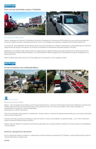 Parte caravana motorizada en apoyo a Nochixtlán
XICOTÉNCATL FLORES ÁNGEL
Oaxaca.- Integrantes de la Sección 22 del Sindicato Nacional de Trabajadores de la Educación (SNTE) partieron en una caravana motorizada del
Centro de la ciudad con rumbo a Nochixtlán, para llevar víveres a sus compañeros que mantienen el bloqueo sobre la carretera federal 190.
La caravana de aproximadamente de 100 vehículos partió cerca de las 9:30 horas con alimentos no perecederos y medicamentos para los maestros y
organizaciones que apoyan el movimiento, así como para los afectados del enfrentamiento del pasado domingo 19 de junio.
Igualmente, en las unidades viajan cuerpos jurídicos de organizaciones no gubernamentales para recabar testimonio de los abusos por parte de la
Policía Federal en el desalojo fallido del bloqueo, así lo informó Maclovio Maciel, integrante de la Coordinadora Nacional de Trabajadores de la
Educación (CNTE).
Maclovio Maciel reiteró que la Sección 22 no han dejado solos a los familiares "de los compañeros caídos”.
Sección 22 mantiene reten en Hacienda Blanca
F
OTO: Yuri Sosa
Yuri Sosa Gómez
Bloqueos en las regiones continúan
Oaxaca. - Tras la segunda mesa de diálogo con la Secretaría de Gobernación, la Sección 22 del Sindicato Nacional de Trabajadores de la Educación
(SNTE) redujo este martes sus acciones de protesta y solo mantienen un reten en el crucero que conduce a San Lorenzo Cacaotepec, en
inmediaciones de la agencia de como Hacienda Blanca
donde dan paso a vehículos particulares.
Como lo han realizado en días pasados, los manifestantes retienen a tráileres y camiones de empresas transnacionales que se encuentran estacionados
sobre la carretera federal 190.
Contrario a otros días, la protesta de docentes se reduce este martes en dicha zona conurbada a la capital del estado, y en la "toma" del Instituto
Estatal de Educación Pública de Oaxaca (IEEPO).
Desde el inicio del "plantón" los maestros inconformes han mantenido como actividad cotidiana "acordonar" las oficinas centrales de la dependencia
y oficinas alternas.
RETENES Y BLOQUEOS EN REGIONES
En las 8 regiones del estado, los profesores y organizaciones sociales mantienen un aproximado de 23 bloqueos y retenes donde permiten el paso de
vehículos particulares en algunas zonas.
ISTMO
 