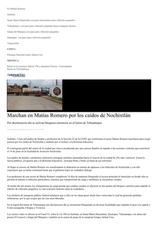 En Matías Romero
Juchitan
Santa Maria Huamelula con paso intermitente para vehículos pequeños
Tehuantepec, con paso para vehículos pequeños hacia cualquier destino
Jalapa del Marques con paso para vehículos pequeños
Zanatepec con paso para vehículos pequeños
Tequisistlán
COSTA
Pinotepa Nacional tramo Salina Cruz
MIXTECA
Reten en la carretera federal 190 y autopista Oaxaca - Cuacnopalan
Reten en Telixtlahuaca
Marchan en Matías Romero por los caídos de Nochixtlán
Por decimosexto día se activan bloqueos carreteros en el Istmo de Tehuantepec
por Diana Manzo el Miércoles 29 de junio de 2016 - 05:00:01
Juchitán.- Unos mil padres de familia y profesores de la Sección 22 de la CNTE que conforman el sector Matías Romero marcharon para exigir
justicia por los caídos de Nochixtlán y también por el rechazo a la Reforma Educativa.
El contingente partió del centro de la ciudad que estuvo encabezado por una carroza fúnebre en repudio a las acciones violentas que ocurrieron
el 18 de junio en la localidad de Asunción Nochixtlán.
Los padres de familia y profesores realizaron consignas mientras caminaban hacia el crucero de la ciudad de ¡No más violencia! ¡Fuera la
fuerza pública! ¡Exigimos alto a la Reforma Educativa!, ¡Enrique Peña y Nuño ya basta de sus reformas!
Al llegar al crucero de Matías Romero los manifestantes le dedicaron un minuto de aplausos a los fallecidos de Nochixtlán y con ello
expresaron que su lucha continuará hasta que el gobierno logre un verdadero diálogo.
Los profesores de este sector de Matías Romero cumplieron 16 días de mantener bloqueado el acceso principal al municipio en donde sólo se
permite el tránsito a vehículos particulares, mientras que transportistas de carga y autobuses se encuentran varados.
Al medio día del martes, los transportistas de carga pesada que estaban varados se ubicaron en dos puntos del bloqueo carretero para impedir el
tránsito de vehículos pequeños, lo cual ocasionó molestia entre la ciudadanía.
Los choferes de transporte público federal señalaron que a ellos no los dejan pasar desde hace varios días lo cual ha generado pérdidas
millonarias, por lo que exigen que las vías sean liberadas.
En la región del Istmo de Tehuantepec por decimosexto día se encuentran bloqueadas en diversas localidades que impiden el paso a la capital y
Costa oaxaqueña, Chiapas y Veracruz.
Los cierres viales se ubican en el Canal 33, sobre la vía 180 en Juchitán, en Santa María Huamelula, Zanatepec, Tehuantepec a la altura del
puente El Caracol y Jalapa del Marqués y también en la caseta de peaje de la autopista Ixtepec-Salina Cruz.
 