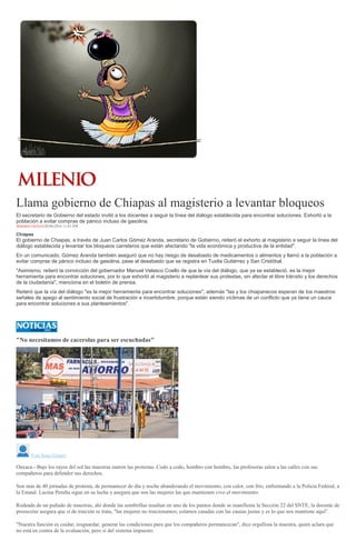 Llama gobierno de Chiapas al magisterio a levantar bloqueos
El secretario de Gobierno del estado invitó a los docentes a seguir la línea del diálogo establecida para encontrar soluciones. Exhortó a la
población a evitar compras de pánico incluso de gasolina.
HERMES CHÁVEZ28/06/2016 11:01 PM
Chiapas
El gobierno de Chiapas, a través de Juan Carlos Gómez Aranda, secretario de Gobierno, reiteró el exhorto al magisterio a seguir la línea del
diálogo establecida y levantar los bloqueos carreteros que están afectando "la vida económica y productiva de la entidad".
En un comunicado, Gómez Aranda también aseguró que no hay riesgo de desabasto de medicamentos o alimentos y llamó a la población a
evitar compras de pánico incluso de gasolina, pese al desabasto que se registra en Tuxtla Gutiérrez y San Cristóbal.
"Asimismo, reiteró la convicción del gobernador Manuel Velasco Coello de que la vía del diálogo, que ya se estableció, es la mejor
herramienta para encontrar soluciones, por lo que exhortó al magisterio a replantear sus protestas, sin afectar el libre tránsito y los derechos
de la ciudadanía", menciona en el boletín de prensa.
Reiteró que la vía del diálogo "es la mejor herramienta para encontrar soluciones", además "las y los chiapanecos esperan de los maestros
señales de apego al sentimiento social de frustración e incertidumbre, porque están siendo víctimas de un conflicto que ya tiene un cauce
para encontrar soluciones a sus planteamientos".
"No necesitamos de cacerolas para ser escuchadas"
Yuri Sosa Gómez
Oaxaca.- Bajo los rayos del sol las maestras nutren las protestas. Codo a codo, hombro con hombro, las profesoras salen a las calles con sus
compañeros para defender sus derechos.
Son más de 40 jornadas de protesta, de permanecer de día y noche abanderando el movimiento, con calor, con frío, enfrentando a la Policía Federal, a
la Estatal. Lucina Peralta sigue en su lucha y asegura que son las mujeres las que mantienen vivo el movimiento.
Rodeada de un puñado de maestras, ahí donde las sombrillas resaltan en uno de los puntos donde se manifiesta la Sección 22 del SNTE, la docente de
preescolar asegura que si de traición se trata, "las mujeres no traicionamos; estamos casadas con las causas justas y es lo que nos mantiene aquí".
"Nuestra función es cuidar, resguardar, generar las condiciones para que los compañeros permanezcan", dice orgullosa la maestra, quien aclara que
no está en contra de la evaluación, pero sí del sistema impuesto.
 