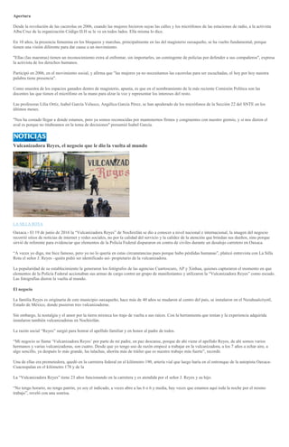 Apertura
Desde la revolución de las cacerolas en 2006, cuando las mujeres hicieron suyas las calles y los micrófonos de las estaciones de radio, a la activista
Alba Cruz de la organización Código D.H se le ve en todos lados. Ella misma lo dice.
En 10 años, la presencia femenina en los bloqueos y marchas, principalmente en las del magisterio oaxaqueño, se ha vuelto fundamental, porque
tienen una visión diferente para dar cause a un movimiento.
"Ellas (las maestras) tienen un reconocimiento extra al enfrentar, sin importarles, un contingente de policías por defender a sus compañeros", expresa
la activista de los derechos humanos.
Participó en 2006, en el movimiento social, y afirma que "las mujeres ya no necesitamos las cacerolas para ser escuchadas, el hoy por hoy nuestra
palabra tiene presencia".
Como muestra de los espacios ganados dentro de magisterio, apunta, es que en el nombramiento de la más reciente Comisión Política son las
docentes las que tienen el micrófono en la mano para alzar la voz y representar los intereses del resto.
Las profesoras Lilia Ortíz, Isabel García Velasco, Angélica García Pérez, se han apoderado de los micrófonos de la Sección 22 del SNTE en los
últimos meses.
"Nos ha costado llegar a donde estamos, pero ya somos reconocidas por mantenernos firmes y congruentes con nuestro gremio, y si nos dieron el
aval es porque no titubeamos en la toma de decisiones" presumió Isabel García.
Vulcanizadora Reyes, el negocio que le dio la vuelta al mundo
FOTO: CUARTOSCURO
LA SILLA ROTA
Oaxaca.- El 19 de junio de 2016 la “Vulcanizadora Reyes” de Nochixtlán se dio a conocer a nivel nacional e internacional, la imagen del negocio
recorrió sitios de noticias de internet y redes sociales, no por la calidad del servicio y la calidez de la atención que brindan sus dueños, sino porque
sirvió de referente para evidenciar que elementos de la Policía Federal dispararon en contra de civiles durante un desalojo carretero en Oaxaca.
“A veces yo digo, me hice famoso, pero yo no lo quería en estas circunstancias pues porque hubo pérdidas humanas”, platicó entrevista con La Silla
Rota el señor J. Reyes –quién pidió ser identificado así- propietario de la vulcanizadora.
La popularidad de su establecimiento la generaron los fotógrafos de las agencias Cuartoscuro, AP y Xinhua, quienes capturaron el momento en que
elementos de la Policía Federal accionaban sus armas de cargo contra un grupo de manifestantes y utilizaron la “Vulcanizadora Reyes” como escudo.
Las fotografías dieron la vuelta al mundo.
El negocio
La familia Reyes es originaria de este municipio oaxaqueño, hace más de 40 años se mudaron al centro del país, se instalaron en el Nezahualcóyotl,
Estado de México, donde pusieron tres vulcanizadoras.
Sin embargo, la nostalgia y el amor por la tierra mixteca los trajo de vuelta a sus raíces. Con la herramienta que tenían y la experiencia adquirida
instalaron también vulcanizadoras en Nochixtlán.
La razón social “Reyes” surgió para honrar el apellido familiar y en honor al padre de todos.
“Mi negocio se llama ‘Vulcanizadora Reyes’ por parte de mi padre, en paz descanse, porque de ahí viene el apellido Reyes, de ahí somos varios
hermanos y varias vulcanizadoras, son cuatro. Desde que yo tengo uso de razón empecé a trabajar en la vulcanizadora, a los 7 años a echar aire, a
algo sencillo, ya después lo más grande, las talachas, ahorita más de tráiler que es nuestro trabajo más fuerte”, recordó.
Una de ellas era prometedora, quedó en la carretera federal en el kilómetro 190, artería vial que luego haría en el entronque de la autopista Oaxaca-
Cuacnopalan en el kilómetro 178 y de la
La “Vulcanizadora Reyes” tiene 23 años funcionando en la carretera y es atendida por el señor J. Reyes y su hijo.
“No tengo horario, no tengo patrón, yo soy el indicado, a veces abro a las 6 o 6 y media, hay veces que estamos aquí toda la noche por el mismo
trabajo”, reveló con una sonrisa.
 