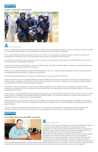 Cohetes, “arma letal” contra policías
Ismael García Morales
Oaxaca.- Tradicionalmente usados en las fiestas populares y religiosas de las comunidades oaxaqueñas, los cohetes y cohetones ya se han convertido
en “armas letales” para enfrentar a los cuerpos policiacos, con funestas consecuencias para los uniformados.
Por la reciente confrontación entre maestros de la Sección 22 del SNTE y sus simpatizantes con policías federales y estatales, hay al menos 25
uniformados de la entidad con lesiones de diversos grados, algunos incluso con traumatismo craneoencefálico.
Estos artefactos esencialmente están compuestos por varas y canuto de carrizo, amarrados con hilo y cubiertos de papel periódico; el interior tiene
una base de arcilla y se complementa con pólvora.
Al lanzarlos al aire toman su propia fuerza y estallan en las alturas; desde el año 2006 en Oaxaca, cohetes y cohetones han sido lanzados de manera
directa en contra de los policías, que reciben la explosión .
Ese fue el caso en Asunción Nochixtlán, agencia de Hacienda Blanca y crucero de Trinidad de Viguera, el pasado domingo 19 de junio, durante el
enfrentamiento entre policías federales y estatales con manifestantes.
De esas refriegas resultaron heridos 19 elementos de la Policía Estatal y seis más de la Policía Vial Estatal.
Según un reporte de la Secretaría de Seguridad Pública de Oaxaca (SSPO), entre los afectados se encuentran los viales Hugo, con quemadura en la
mano por cohetón; Alejandro, con quemadura en el pie; Norma, con una lesión en el cráneo que requirió una sutura de nueve puntadas; Alejandro
con contusiones en la rodilla y Manuel con golpes en la espinilla.
Los policías Juvenal, con contusiones en varias partes del cuerpo, principalmente cara y cabeza; María, con quemaduras de segundo grado y
contusiones en miembro pélvico; Luis, don daños en la mano izquierda; Irán, con herida penetrante en la pierna izquierda; Ángela, con contusiones
en distintas partes del cuerpo.
Asimismo, Óscar, con herida penetrante más quemaduras de primer grado en la región deltoides izquierda; Marcelina, con contusiones en el mimbro
pélvico; Fermín, con probable rotura de tímpano derecho por explosión; Rogelio, con contusiones y edemas en la región rotuliana y Berenice con
quemaduras de primer y segundo grado en la pierna izquierda.
Igualmente, Ernesto, con quemaduras en la parte baja de la espalda; Fermín con quemaduras en la pierna izquierda, Luis Miguel con traumatismo
craneoencefálico; Suriel con contusiones e inflamación del brazo derecho; Lamberto con lesiones en tejidos blandos, además de disparo de arma de
fuego en la pierna.
Azael con contusiones en diversas partes del cuerpo; Tomás, con traumatismo craneoencefálico a consecuencia de explosión; Rogaciano con
contusión y edemas en miembros pélvicos y Reynaldo, con herida penetrante en la pierna derecha, con quemadura de segundo grado.
Se normaliza abasto de combustible en la región
Karla Arrazola Palafox
TUXTEPEC, OAX.-A raíz de la reunión que sostuvieron gasolineros de la región con
la oficina de Petróleos Mexicanos (Pemex) en Tierra Blanca, el abasto de
combustible se normalizó, incluso estan permitiendo incrementar el inventario a las
gasolineras, quienes hicieron hincapie al área comercial no otorgar preferencias a
nadie y en especial atender a los municipios del estado Oaxaqueño.
Rodrigo Bravo Guzmán, gasolinero y presidente de Coparmex en la región, explicó
que después de la reunión que sostuvieron hace 15 días y tras manifestar la
preocupación ante la falta de combustible a la oficina de Pemex ubicada en Tierra
Blanca se obtuvo una respuesta favorable y comenzó a normalizarse el abasto.
Los gasolineros hicieron ver al área comercial de Pemex la afectación en la región de
la Cuenca del Papaloapan, Bajo Mixe, Cañada, Chinantla, sobre todo al otorgar preferencia a otro estados en cuanto a suministro, cuando Oaxaca esta
considerando por el gobierno federal entre las zonas económicas especiales, motivo por el cual debe recibir atención y no ser rezagado.
 