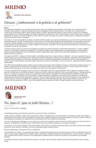 Oaxaca: ¿'emboscaron' a la policía o al gobierno?
29/06/2016 01:21 AM
México
Los conflictos sociopolíticos mal procesados suelen tener costos muy elevados para las partes involucradas, pero sobre todo para la
sociedad. Todos pierden. El ejemplo más claro es el de los macheteros de San Salvador Atenco, con motivo de su resistencia a la
construcción del aeropuerto alterno de la Ciudad de México en 2002. Aparentemente ganaron, pues la obra se canceló, pero perdieron
oportunidades de una economía pujante que hubiera mejorado las condiciones de vida no solo de Atenco, sino de toda la zona; el gobierno
federal hizo el ridículo y la Ciudad de México y el país entero han tenido que pagar los enormes costos de tener un aeropuerto obsoleto e
insuficiente durante más de una década.
Si construir un nuevo aeropuerto era urgente y necesario (interés general), ¿por qué los opositores que no querían perder sus tierras (interés
particular) ganaron? La razón fundamental fue un grave error en el manejo de la resistencia de los ejidatarios, ya que el gobierno expropió
sus tierras y decidió pagarles un precio inferior al que tendrían una vez construido el aeropuerto. Esa injusticia hizo que la sociedad se
pusiera del lado de los campesinos y con ello se legitimó su resistencia; el gobierno no tuvo argumentos para defender el interés general de
su proyecto a costa de una injusticia.
Lo anterior viene a cuento con motivo de la oposición de la CNTE a la reforma educativa. Hasta antes del domingo 19, cuando estalló la
violencia en Nochixtlán, el gobierno le iba ganando a la CNTE el conflicto, pues el desprestigio de la coordinadora y el evidente interés
general que existe detrás de la reforma educativa le daban la legitimidad social y política a las autoridades federales en su decisión de
aplicar la reforma en Oaxaca.
La imagen de la CNTE —basada en hechos reales, constatables cada día con mayor evidencia y claridad— como una organización que se
apropió de los recursos de la educación en Oaxaca para sus fines personales y políticos, que es violenta y chantajista y que ha perjudicado
durante décadas la educación de los niños más pobres del país, la volvieron impresentable e indefendible (bueno, López Obrador es un
experto en ver y crear fantasías), pues esa imagen real está a punto de ser minimizada —no sé si ya ocurrió— debido a los hechos violentos
de Nochixtlán.
Si la CNTE gana la batalla de opinión pública y logra convencer a la mayoría de la población de que son víctimas de un Estado represor, el
gobierno puede quedar arrinconado como lo estuvo el de Vicente Fox frente a los macheteros de Atenco. De ahí al freno de la reforma
educativa hay pocos pasos, lo cual sería una tragedia, peor que la de la cancelación del aeropuerto.
Por eso la importancia de investigar a fondo lo ocurrido en Nochixtlán y deslindar responsabilidades. Pero al gobierno no parece correrle
prisa. Es increíble que a diez días del incidente no haya una versión, aunque sea preliminar, de lo ocurrido esa mañana. Pareceemboscado.
Como si no supiera lo que está en juego. No se puede dar el lujo de perder esa batalla. Si la Policía Federal se excedió en el uso de la
fuerza que despidan y castiguen a los responsables; si quienes dispararon y agredieron a los policías fueron maestros o miembros de
organizaciones radicales que se identifiquen y enjuicien. Pero por el bien del mismo gobierno, de la Policía Federal y de la sociedad debe
conocerse toda la verdad. El resultado de la negociación gobierno-CNTE dependerá de quién tenga la legitimidad de su parte. Si una
injusticia frenó el aeropuerto en 2002, que en esta ocasión la justicia destrabe el conflicto y haga prevalecer la reforma educativa.
No, pues sí: ¡que se joda Oaxaca…!
29/06/2016 01:18 AM
Ahí van, mal y de malas. Florestán
La estrategia trazada para Oaxaca ha superado a la sección 22 de la coordinadora.
Y digo que los ha rebasado cuando de la suspensión de clases, el campamento en el Centro Histórico y el bloqueo al Ieepo, que desde el
siglo pasado estuvo bajo su control, ha pasado a extremos como impedir la distribución de alimentos básicos a más de un millón y medio de
los oaxaqueños más pobres, por debajo del nivel de subsistencia, en 48 municipios de esa entidad.
Los más de 20 bloqueos estratégicos, que no son a la ocurrencia, han impedido el abasto de 28 de los 30 almacenes que tiene Diconsa en
Oaxaca, y la distribución a mil 852 de sus 2 mil 500 tiendas, que se encuentran dispersas en las zonas más pobres.
De acuerdo con José Antonio Meade, titular de la Sedesol, esos cientos de miles de oaxaqueños hasta sumar millón y medio, tenían abasto
de leche en polvo hasta hoy miércoles, y de maíz y frijol hasta pasado mañana viernes.
Estamos hablando de un atentado contra su subsistencia.
La coordinadora en Oaxaca, con organizaciones afines, mantiene esos bloqueos en los que está en juego la salud y el destino de cientos de
miles, a lo que ninguna organización ni dirigente social o humanitario, excepto la CNDH, han levantado la voz, y miran, cómodos, hacia otro
lado, el políticamente correcto de apoyar a una organización magisterial contra una reforma educativa y en la pelea de sus privilegios
perdidos.
Los bloqueos también impiden la distribución de azúcar, sal, jabón, pasta de dientes, pañales, para la limpieza personal y de sus pobres
casas.
 