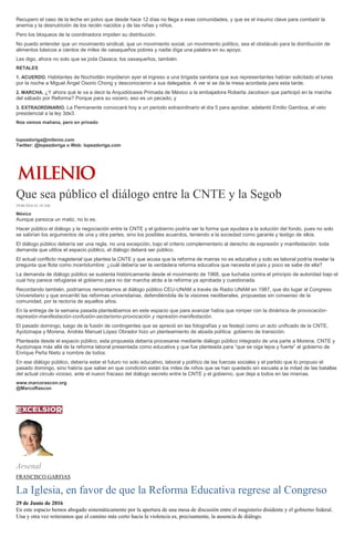 Recupero el caso de la leche en polvo que desde hace 12 días no llega a esas comunidades, y que es el insumo clave para combatir la
anemia y la desnutrición de los recién nacidos y de las niñas y niños.
Pero los bloqueos de la coordinadora impiden su distribución.
No puedo entender que un movimiento sindical, que un movimiento social, un movimiento político, sea el obstáculo para la distribución de
alimentos básicos a cientos de miles de oaxaqueños pobres y nadie diga una palabra en su apoyo.
Les digo, ahora no solo que se joda Oaxaca; los oaxaqueños, también.
RETALES
1. ACUERDO. Habitantes de Nochixtlán impidieron ayer el ingreso a una brigada sanitaria que sus representantes habían solicitado el lunes
por la noche a Miguel Ángel Osorio Chong y desconocieron a sus delegados. A ver si se da la mesa acordada para esta tarde;
2. MARCHA. ¿Y ahora qué le va a decir la Arquidiócesis Primada de México a la embajadora Roberta Jacobson que participó en la marcha
del sábado por Reforma? Porque para su vocero, eso es un pecado; y
3. EXTRAORDINARIO. La Permanente convocará hoy a un periodo extraordinario el día 5 para aprobar, adelantó Emilio Gamboa, el veto
presidencial a la ley 3de3.
Nos vemos mañana, pero en privado
lopezdoriga@milenio.com
Twitter: @lopezdoriga o Web: lopezdoriga.com
Que sea público el diálogo entre la CNTE y la Segob
29/06/2016 01:18 AM
México
Aunque parezca un matiz, no lo es.
Hacer público el diálogo y la negociación entre la CNTE y el gobierno podría ser la forma que ayudara a la solución del fondo, pues no solo
se sabrían los argumentos de una y otra partes, sino los posibles acuerdos, teniendo a la sociedad como garante y testigo de ellos.
El diálogo público debería ser una regla, no una excepción, bajo el criterio complementario al derecho de expresión y manifestación: toda
demanda que utilice el espacio público, el diálogo deberá ser público.
El actual conflicto magisterial que plantea la CNTE y que acusa que la reforma de marras no es educativa y solo es laboral podría revelar la
pregunta que flota como incertidumbre: ¿cuál debería ser la verdadera reforma educativa que necesita el país y poco se sabe de ella?
La demanda de diálogo público se sustenta históricamente desde el movimiento de 1968, que luchaba contra el principio de autoridad bajo el
cual hoy parece refugiarse el gobierno para no dar marcha atrás a la reforma ya aprobada y cuestionada.
Recordando también, podríamos remontarnos al diálogo público CEU-UNAM a través de Radio UNAM en 1987, que dio lugar al Congreso
Universitario y que encarriló las reformas universitarias, defendiéndola de la visiones neoliberales, propuestas sin consenso de la
comunidad, por la rectoría de aquellos años.
En la entrega de la semana pasada planteábamos en este espacio que para avanzar había que romper con la dinámica de provocación-
represión-manifestación-confusión-sectarismo-provocación y represión-manifestación.
El pasado domingo, luego de la fusión de contingentes que se apreció en las fotografías y se festejó como un acto unificado de la CNTE,
Ayotzinapa y Morena, Andrés Manuel López Obrador hizo un planteamiento de alzada política: gobierno de transición.
Planteada desde el espacio público, esta propuesta debería procesarse mediante diálogo público integrado de una parte a Morena, CNTE y
Ayotzinapa más allá de la reforma laboral presentada como educativa y que fue planteada para “que se oiga lejos y fuerte” al gobierno de
Enrique Peña Nieto a nombre de todos.
En ese diálogo público, debería estar el futuro no solo educativo, laboral y político de las fuerzas sociales y el partido que lo propuso el
pasado domingo, sino habría que saber en que condición están los miles de niños que se han quedado sin escuela a la mitad de las batallas
del actual circulo vicioso, ante el nuevo fracaso del diálogo secreto entre la CNTE y el gobierno, que deja a todos en las mismas.
www.marcorascon.org
@MarcoRascon
Arsenal
FRANCISCO GARFIAS
La Iglesia, en favor de que la Reforma Educativa regrese al Congreso
29 de Junio de 2016
En este espacio hemos abogado sistemáticamente por la apertura de una mesa de discusión entre el magisterio disidente y el gobierno federal.
Una y otra vez reiteramos que el camino más corto hacia la violencia es, precisamente, la ausencia de diálogo.
 