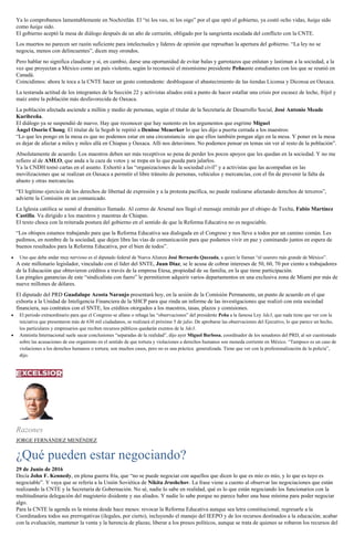 Ya lo comprobamos lamentablemente en Nochixtlán. El “ni los veo, ni los oigo” por el que optó el gobierno, ya costó ocho vidas, haiga sido
como haiga sido.
El gobierno aceptó la mesa de diálogo después de un año de cerrazón, obligado por la sangrienta escalada del conflicto con la CNTE.
Los muertos no parecen ser razón suficiente para intelectuales y líderes de opinión que reprueban la apertura del gobierno. “La ley no se
negocia, menos con delincuentes”, dicen muy orondos.
Pero hablar no significa claudicar y sí, en cambio, darse una oportunidad de evitar balas y garrotazos que enlutan y lastiman a la sociedad, a la
vez que proyectan a México como un país violento, según lo reconoció el mismísimo presidente Peñaante estudiantes con los que se reunió en
Canadá.
Coincidimos: ahora le toca a la CNTE hacer un gesto contundente: desbloquear el abastecimiento de las tiendas Liconsa y Diconsa en Oaxaca.
La testaruda actitud de los integrantes de la Sección 22 y activistas aliados está a punto de hacer estallar una crisis por escasez de leche, frijol y
maíz entre la población más desfavorecida de Oaxaca.
La población afectada asciende a millón y medio de personas, según el titular de la Secretaría de Desarrollo Social, José Antonio Meade
Kuribreña.
El diálogo ya se suspendió de nuevo. Hay que reconocer que hay sustento en los argumentos que esgrime Miguel
Ángel Osorio Chong. El titular de la Segob le repitió a Denisse Meaerker lo que les dijo a puerta cerrada a los maestros:
“Lo que les pongo en la mesa es que no podemos estar en una circunstancia sin que ellos también pongan algo en la mesa. Y poner en la mesa
es dejar de afectar a miles y miles allá en Chiapas y Oaxaca. Allí nos detuvimos. No podemos pensar en temas sin ver al resto de la población”.
Absolutamente de acuerdo. Los maestros deben ser más receptivos so pena de perder los pocos apoyos que les quedan en la sociedad. Y no me
refiero al de AMLO, que anda a la caza de votos y se trepa en lo que pueda para jalarlos.
Ya la CNDH tomó cartas en el asunto. Exhortó a las “organizaciones de la sociedad civil” y a activistas que las acompañan en las
movilizaciones que se realizan en Oaxaca a permitir el libre tránsito de personas, vehículos y mercancías, con el fin de prevenir la falta da
abasto y otras mercancías.
“El legítimo ejercicio de los derechos de libertad de expresión y a la protesta pacífica, no puede realizarse afectando derechos de terceros”,
advierte la Comisión en un comunicado.
La Iglesia católica se sumó al dramático llamado. Al correo de Arsenal nos llegó el mensaje emitido por el obispo de Tuxlta, Fabio Martínez
Castilla. Va dirigido a los maestros y maestras de Chiapas.
El texto choca con la reiterada postura del gobierno en el sentido de que la Reforma Educativa no es negociable.
“Los obispos estamos trabajando para que la Reforma Educativa sea dialogada en el Congreso y nos lleve a todos por un camino común. Les
pedimos, en nombre de la sociedad, que dejen libre las vías de comunicación para que podamos vivir en paz y caminando juntos en espera de
buenos resultados para la Reforma Educativa, por el bien de todos”.
Uno que debe andar muy nervioso es el diputado federal de Nueva Alianza José Bernardo Quezada, a quien le llaman “el usurero más grande de México”.
A este millonario legislador, vinculado con el líder del SNTE, Juan Díaz, se le acusa de cobrar intereses de 50, 60, 70 por ciento a trabajadores
de la Educación que obtuvieron créditos a través de la empresa Etesa, propiedad de su familia, en la que tiene participación.
Las pingües ganancias de este “sindicalista con fuero” le permitieron adquirir varios departamentos en una exclusiva zona de Miami por más de
nueve millones de dólares.
El diputado del PRD Guadalupe Acosta Naranjo presentará hoy, en la sesión de la Comisión Permanente, un punto de acuerdo en el que
exhorta a la Unidad de Inteligencia Financiera de la SHCP para que rinda un informe de las investigaciones que realizó con esta sociedad
financiera, sus contratos con el SNTE, los créditos otorgados a los maestros, tasas, plazos y comisiones.
El periodo extraordinario para que el Congreso se allane o rehaga las “observaciones” del presidente Peña a la famosa Ley 3de3, que nada tiene que ver con la
iniciativa que presentaron más de 630 mil ciudadanos, se realizará el próximo 5 de julio. De aprobarse las observaciones del Ejecutivo, lo que parece un hecho,
los particulares y empresarios que reciben recursos públicos quedarán exentos de la 3de3.
Amnistía Internacional suele sacar conclusiones “separadas de la realidad”, dijo ayer Miguel Barbosa, coordinador de los senadores del PRD, al ser cuestionado
sobre las acusaciones de ese organismo en el sentido de que tortura y violaciones a derechos humanos son moneda corriente en México. “Tampoco es un caso de
violaciones a los derechos humanos o tortura; son muchos casos, pero no es una práctica generalizada. Tiene que ver con la profesionalización de la policía”,
dijo.
Razones
JORGE FERNÁNDEZ MENÉNDEZ
¿Qué pueden estar negociando?
29 de Junio de 2016
Decía John F. Kennedy, en plena guerra fría, que “no se puede negociar con aquellos que dicen lo que es mío es mío, y lo que es tuyo es
negociable”. Y vaya que se refería a la Unión Soviética de Nikita Jrushchov. La frase viene a cuento al observar las negociaciones que están
realizando la CNTE y la Secretaría de Gobernación. No sé, nadie lo sabe en realidad, qué es lo que están negociando los funcionarios con la
multitudinaria delegación del magisterio disidente y sus aliados. Y nadie lo sabe porque no parece haber una base mínima para poder negociar
algo.
Para la CNTE la agenda es la misma desde hace meses: revocar la Reforma Educativa aunque sea letra constitucional; regresarle a la
Coordinadora todos sus prerrogativas (ilegales, por cierto), incluyendo el manejo del IEEPO y de los recursos destinados a la educación; acabar
con la evaluación, mantener la venta y la herencia de plazas; liberar a los presos políticos, aunque se trata de quienes se robaron los recursos del
 