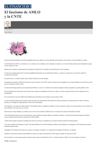 El fascismo de AMLO
y la CNTE
Uso De Razón
PABLO HIRIART
El país está siendo atacado por una numerosa pandilla fascista cuyo objetivo es la toma del poder, por las buenas o por las malas, con López Obrador a la cabeza.
La movilización de la CNTE y sus aliados no se va a terminar con este diálogo ni con el siguiente, ni siquiera si se revisa la reforma educativa para 'tropicalizarla', porque
su nuevo objetivo es 2018.
Quieren que les regresen el manejo del dinero destinado a la educación en los estados que controlan, pero ni así los calmarían.
Ya olieron que pueden ganarlo todo. Se sienten respaldados políticamente por un partido fuerte, Morena, y cuentan con el apoyo de un sector de los medios de
comunicación nacionales.
Su marcha sólo se va a detener cuando entren a Palacio Nacional con López Obrador.
El populismo fascistoide de AMLO lo ha llevado a forjar una alianza con la CNTE y grupos violentos que le acompañan, y los usa para chantajear con la fuerza en caso de
que no le entreguen el poder en 2018.
La marcha del domingo pasado, que fue organizada por Morena, se convocó “en defensa de los maestros ultrajados, heridos, perseguidos o que han perdido la vida”.
Pero los ultrajados han sido maestros que han dado clases cuando la Coordinadora está en paro: los rapan y los hacen caminar descalzos entre los improperios de la
muchedumbre.
Ése es el fascismo al cual se ha aliado López Obrador para tomar Palacio, por las buenas o por las malas, en 2018.
A un par de policías federales que llevaban una pipa con agua en las inmediaciones del aeropuerto de Oaxaca los bajaron, les quitaron parte de la ropa, los hincaron,
descalzos, y los obligaron a cargar pancartas en favor de la Coordinadora.
En Nochixtlán, a una mujer de la Policía Federal –Rosa Saldaña Topete– la golpearon a patadas en el piso, le abrieron la cabeza, la rociaron gasolina y con un cerillo en la
mano debatían si les servía más viva o muerta.
Hay fascismo en López Obrador y sus aliados, pero un sector de la sociedad los defiende como si se tratara de las víctimas del atropello del Estado.
En Nochixtlán hubo muertos, pero no eran profesores, sino de miembros de grupos ligados a la guerrilla en Tlaxiaco, a tres horas de distancia del lugar de los hechos,
como lo evidenció David Saúl Vela, enviado de EL FINANCIERO.
Y hubo muertos porque los agresores tomaban por la fuerza una carretera y respondieron con violencia extrema al intento de desalojo pacífico.
“No vamos a permitir una dictadura en el país”, dijo López Obrador en el mitin del domingo en Reforma, al que llegaron los contingentes en 794 camiones provenientes
de distintos puntos de país.
¿Dictadura? Es el Estado el que financia sus acciones, sus marchas, el transporte y la vida diaria de los dirigentes de Morena y sus familias.
Dictadura es la que busca instaurar López Obrador en el país, con el apoyo movilizado de la CNTE, ganen o pierdan las elecciones de 2018.
Ese movimiento va a tener treguas pasajeras mientras recibe lo que les dé el gobierno. Pero va a continuar porque su objetivo es la toma del poder. Van por él.
Twitter: @PabloHiriart
 