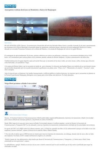 Anarquistas realizan destrozos en Hemiciclo a Juárez de Huajuapan
Saúl Salazar
HUAJUAPAN DE LEÓN, Oaxaca.- En protesta por el homicidio del activista Salvador Olmos García, ocurrido el pasado 26 de junio, presuntamente
por elementos de la Policía Municipal, un presunto grupo de anarquistas, realizaron pintas y destrozos al recién inaugurado Hemiciclo a Juárez,
ubicado en la avenida Venustiano Carranza, de la colonia del Maestro, a la entrada de Huajuapan de León en la región Mixteca.
El contingente de aproximadamente 50 jóvenes, quienes cubrieron sus rostros con paliacates y máscaras, se concentraron alrededor de las 19:00
horas en el monumento para realizar pintas en las columnas, paredes, además de destruir lámparas y la placa conmemorativa de dicha obra.
También destruyeron el equipo deportivo para activación física que se encuentra en las áreas verdes, así como mesas y sillas, mismas que colocaron
como barricadas y les prendieron fuego.
A la estatua del Benito Juárez, que se encuentra en medio de sesis columnas, le colocaron una bandera blanca con símbolos de su movimiento misma
que pretendían desprender pero al no poder únicamente la grafitearon con pintas como: “Chava vive”, “Monumento a la muerte”, “Asesinos”, entre
otras consignas.
Ante el temor de que se dirigieran a las tiendas transnacionales y edificios públicos a realizar destrozos, los maestros que se encuentran en plantón en
la Normal Experimental Huajuapan, dialogaron con el grupo para evitar dichas más destrozos. No hubo detenidos.
Niega Ifetel permisos a Radio Universidad
Citlalli Luciana López Velázquez
Oaxaca.- El Instituto Federal de Telecomunicaciones (Ifetel) podría haber negado deliberadamente el permiso de transmisión a Radio Universidad
para evitar la difusión de mensajes políticos y de protesta en contra el Gobierno.
Desde 2006, luego de la toma por varios meses de Radio Universidad, durante el conflicto popular y social en Oaxaca, la Secretaría de
Comunicaciones y Transporte (SCT) se ha rehusado a renovar el permiso de transmisión constantemente solicitado por las autoridades universitarias.
En agosto del 2015, la UABJO realizó los últimos trámites, pero “el Ifetel ha cometido una falta a la ley administrativa porque no ha dado ni una sola
respuesta a nuestra solicitud”, expuso el director de la estación, Mario Alberto Peralta.
Y fue más allá al indicar que en 2006 hicieron un intento para renovar el permiso de transmisión; sin embargo, durante más de nueve años no hubo
una respuesta. Fue hasta el 2015 cuando notificaron la negativa a la solicitud.
“Desde el punto de vista administrativo deja mucho que desear la Secretaría de Comunicaciones y Transportes, y el ahora nuevo Ifetel. Están
cometiendo un error gravísimo”, expuso.
La radiodifusora –agregó– brinda un servicio sin un costo o interés comercial; por lo cual consideró que no hay motivo justificado para negar las
solicitudes enviadas.
 