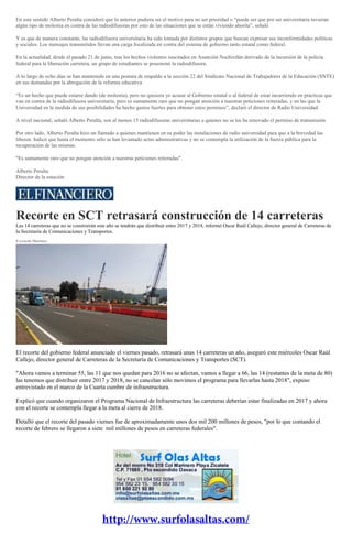 En este sentido Alberto Peralta consideró que lo anterior pudiera ser el motivo para no ser prioridad o “puede ser que por ser universitaria tuvieran
algún tipo de molestia en contra de las radiodifusoras por esto de las situaciones que se están viviendo ahorita”, señaló
Y es que de manera constante, las radiodifusora universitaria ha sido tomada por distintos grupos que buscan expresar sus inconformidades políticas
y sociales. Los mensajes transmitidos llevan una carga focalizada en contra del sistema de gobierno tanto estatal como federal.
En la actualidad, desde el pasado 21 de junio, tras los hechos violentos suscitados en Asunción Nochixtlán derivado de la incursión de la policía
federal para la liberación carretera, un grupo de estudiantes se posesionó la radiodifusora.
A lo largo de ocho días se han mantenido en una postura de respaldo a la sección 22 del Sindicato Nacional de Trabajadores de la Educación (SNTE)
en sus demandas por la abrogación de la reforma educativa
“Es un hecho que puede estarse dando (de molestia), pero no quisiera yo acusar al Gobierno estatal o al federal de estar incurriendo en prácticas que
van en contra de la radiodifusora universitaria, pero es sumamente raro que no pongan atención a nuestras peticiones reiteradas, y en las que la
Universidad en la medida de sus posibilidades ha hecho gastos fuertes para obtener estos permisos”, declaró el director de Radio Universidad.
A nivel nacional, señaló Alberto Peralta, son al menos 15 radiodifusoras universitarias a quienes no se les ha renovado el permiso de transmisión.
Por otro lado, Alberto Peralta hizo un llamado a quienes mantienen en su poder las instalaciones de radio universidad para que a la brevedad las
liberen. Indicó que hasta el momento sólo se han levantado actas administrativas y no se contempla la utilización de la fuerza pública para la
recuperación de las mismas.
"Es sumamente raro que no pongan atención a nuestras peticiones reiteradas".
Alberto Peralta
Director de la estación
Recorte en SCT retrasará construcción de 14 carreteras
Las 14 carreteras que no se construirán este año se tendrán que distribuir entre 2017 y 2018, informó Oscar Raúl Callejo, director general de Carreteras de
la Secretaría de Comunicaciones y Transportes.
Everardo Martínez
El recorte del gobierno federal anunciado el viernes pasado, retrasará unas 14 carreteras un año, aseguró este miércoles Oscar Raúl
Callejo, director general de Carreteras de la Secretaría de Comunicaciones y Transportes (SCT).
"Ahora vamos a terminar 55, las 11 que nos quedan para 2016 no se afectan, vamos a llegar a 66, las 14 (restantes de la meta de 80)
las tenemos que distribuir entre 2017 y 2018, no se cancelan sólo movimos el programa para llevarlas hasta 2018", expuso
entrevistado en el marco de la Cuarta cumbre de infraestructura.
Explicó que cuando organizaron el Programa Nacional de Infraestructura las carreteras deberían estar finalizadas en 2017 y ahora
con el recorte se contempla llegar a la meta al cierre de 2018.
Detalló que el recorte del pasado viernes fue de aproximadamente unos dos mil 200 millones de pesos, "por lo que contando el
recorte de febrero se llegaron a siete mil millones de pesos en carreteras federales".
 