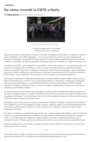 De cómo reventó la CNTE a Nuño
Por Martín Moreno junio 29, 2016 - 12:03 am • 22 Comentarios
De cómo reventó la CNTE a Nuño. Foto: Cuartoscuro
+ O Aurelio quedaba fuera o cero diálogo
+ El florero de la calle de Argentina
Después de la matanza en Nochixtlán el domingo 19 de junio, el Gobierno de Peña Nieto se vio obligado a tender los
puentes del diálogo con la CNTE, dinamitados – en un lance tan torpe como estéril- por el hoy empequeñecido
Secretario de Educación, Aurelio Nuño. Pero para regresar a la mesa, los líderes magisteriales pusieron una primera
condición no negociable: que Nuño no participara en las pláticas gobierno-coordinadora. Lo querían fuera de su vista.
La petición de la CNTE – cuyos delegados, hoy negociadores, fueron electos apenas el 11 de septiembre pasado y son
asesorados a la distancia por los “históricos”, como se les conoce a los líderes de mayor experiencia sindical en
Oaxaca-, fue evaluada en Los Pinos y rebotada en Gobernación. Peña Nieto tenía dos opciones: seguir respaldando la
mano dura de Nuño o sacrificarlo en aras de contener, de momento, las protestas de la CNTE. Se pidió la opinión de
Osorio Chong. “Nuño no debe estar”, fue el consenso. Y así se dio gusto a la coordinadora magisterial.
De la represión impulsada en Nochixtlán al ridículo público de Nuño cuando, de manera cándida, aseguró que en las
pláticas entre Gobernación y la CNTE “no se tocarían temas educativos, sólo políticos” cuando todo, absolutamente
todo lo que allí se trate tiene que ver con la Reforma Educativa, lo cierto es que el titular de la SEP ha quedado
reducido a una figura de ornato que, de lejos, ve cómo en la Segob se intentan apagar los fuegos provocados por su
intolerancia, insensibilidad y soberbia.
Sí: Aurelio Nuño pasó de ser el rostro represor del gobierno peñista, al florero ilustrador de la calle de Argentina. Es
una ecuación simple de política: si se negocia la Reforma Laboral, debe estar presente el secretario del Trabajo. Para la
Energética, el de Energía. Y si con la Reforma Educativa no está el secretario de Educación, entonces debería pensar en
su dimisión porque su ausencia es más que notoria.
Muy pronto, Aurelio Nuño encarnó una lección contundente de la política: la soberbia es el pecado de los estúpidos. Y
fue la soberbia la que hoy tiene marginado al bisoño secretario, impulsado, desde la Universidad Iberoamericana, por
José Carreño, ex jefe de prensa de Salinas de Gortari, bendecido por el salinismo, incrustado al Grupo Toluca y
adoptado por Peña Nieto.
Hoy, parece inevitable que el propio Nuño tome una decisión: o seguir causando morbo público y daño al Gobierno de
su jefe con sus apariciones fantasmales, cepillado de las negociaciones en Gobernación a petición de su enemigo: la
CNTE, o, en un lance fugaz de congruencia y madurez política, dar un paso a un lado para permitir que otro se
encargue de levantar el tiradero que dejó en la oficina de Vasconcelos y que, dicho sea de paso, jamás debió ocupar.
Fulminado políticamente, Aurelio Nuño se asemeja al personaje de Bruce Willis en la película Sexto Sentido: todos
saben que está muerto, menos él.
*****
No se debe olvidar, en ningún momento, que la mesa de negociaciones en Gobernación está trepada sobre los nueve
cadáveres de Nochixtlán. Ese es el hecho más lamentable que no debemos perder de vista.
 