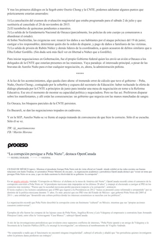 Y tras los primeros diálogos en la Segob entre Osorio Chong y la CNTE, podemos adelantar algunos puntos que
prácticamente estarían amarrados:
1) La cancelación del examen de evaluación magisterial que estaba programado para el sábado 2 de julio y que
sustituiría al cancelado el 28 de noviembre de 2015.
2) El reembolso de quincenas pendientes a maestros.
3) La salida de la Gendarmería Nacional de Oaxaca (parcialmente, los policías de este cuerpo ya comenzaron a
abandonar el estado).
4) Sobre Nochixtlán, las exigencias son: resarcir los daños a sus habitantes por el ataque policiaco del 19 de junio;
castigar a los responsables; determinar quién dio la orden de disparar, y pago de daños a familiares de las víctimas.
5) La salida de prisión de Rubén Núñez y demás líderes de la coordinadora, a quien acusaron de delitos similares que a
Elba Esther Gordillo. (Sin duda será más fácil ver en libertad a Núñez que a Gordillo).
Para iniciar negociaciones en Gobernación, fue el propio Gobierno federal quien les envió un avión a Oaxaca a los
delegados de la CNTE que estarían presentes en las reuniones. Vaya paradoja: el interesado principal, a pesar de las
bravatas de Aurelio Nuño para evitar cualquier negociación, es, ahora, la administración peñista.
*****
A la luz de los acontecimientos, algo queda claro ahora: el tremendo error de cálculo que tuvo el gobierno – Peña,
Nuño, Osorio Chong-, contagiado por la soberbia y ceguera del secretario de Educación: haber rechazado la oferta de
diálogo planteada por la CNTE a principios de junio para instalar una mesa de negociación en torno a la Reforma
Educativa. Ese era el momento de mostrar su capacidad política y negociadora. Pero no fue así. Prefirieron disparar
sobre los manifestantes, y allí están las consecuencias: un gobierno que negocia con las manos manchadas de sangre.
En Oaxaca, los bloqueos parciales de la CNTE persisten.
En Bucareli, se dan las negociaciones trepados en cadáveres.
Y en la SEP, Aurelio Nuño se ve frente al espejo tratando de convencerse de que hizo lo correcto. Sólo él se escucha.
Sólo él se ve.
TW: @_martinmoreno
FB / Martin Moreno
“La corrupción persigue a Peña Nieto”, destaca OpenCanada
POR MATHIEU TOURLIERE , 28 JUNIO, 2016NACIONAL
CIUDAD DE MÉXICO (apro).- Mientras el presidente Enrique Peña Nieto está de visita oficial en Canadá –donde exhibió en las redes sociales sus buenas
relaciones con Justin Trudeau, el carismático Primer Ministro de ese país–, la organización académica y periodística OpenCanada destacó que “existe un tema que
persigue Peña Nieto en su casa, y que sin duda cuestiona la efectividad de su gobierno: la corrupción”.
En un amplio artículo, titulado “Corrupción en México: el elefante en la mesa de América del Norte”, OpenCanada recordó cómo el cansancio de la
corrupción convirtió a Peña Nieto en “el presidente mexicano más impopular en los últimos 20 años” y empujó al electorado a castigar al PRI en los
comicios más recientes. “Parece que la sociedad mexicana perdió paciencia respecto a la corrupción”, sentenció.
El texto explicó a los lectores canadienses que el PRI que regresó a la Presidencia en 2012 “nunca se presentó como reformado o arrepentido” por su
dominio de la política mexicana durante 71 años. Es más: precisó que ese PRI vino del Estado de México –que gobernó Peña Nieto del 2005 al
2011–, una entidad que “desarrolló una cultura política donde los intereses económicos se mezclan con los políticos”.
La organización recordó que Peña Nieto describió la corrupción como un fenómeno “cultural” en México, mientras que sus “propias acciones
causaron controversias”.
Ejemplos de ello fueron las compras de las lujosas casas de Peña Nieto, Angélica Rivera y Luis Videgaray al empresario y contratista Juan Armando
Hinojosa Cantú, entre ellas la “extravagante ‘Casa Blanca’”, subrayó OpenCanada.
A raíz de las investigaciones periodísticas que revelaron estos supuestos conflictos de intereses, “Peña Nieto apuntó a un amigo de Videgaray a la
Secretaría de la Función Pública (SFP) y le encargó la investigación”, en referencia al nombramiento de Virgilio Andrade.
“No sorprendió a nadie que el funcionario no encontró ninguna irregularidad”, subrayó el artículo y añadió que “los periodistas quienes investigaron
sobre la primera dama perdieron sus trabajos”.
 