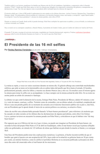 También explicó a sus lectores canadienses las batallas que libraron más de 634 mil ciudadanos, legisladores y empresarios sobre la llamada
iniciativa “#3de3”. Señaló que Peña Nieto opuso su veto a la cláusula que obligaba a los empresarios contratistas del gobierno a transparentar sus
declaraciones, lo que “fue visto por algunos como un presidente débil, inclinado hacia los intereses de negocios”.
El artículo señaló que, si bien el PRI perdió la gubernatura de siete estados en las últimas elecciones –incluso Veracruz, Quintana Roo, Tamaulipas y
Durango, donde “los gobernadores fueron acusados de violaciones a los derechos humanos crasas, mal manejo y corrupción”, según OpenCanada–,
la corrupción “cruza las líneas partidarias” y alcanza los demás partidos, entre ellos el PAN.
Durante su estancia en Canadá, donde arribó el pasado domingo, Peña Nieto multiplicó las apariciones en público, ya sea en brindis, en conferencias
o incluso corriendo con Trudeau.
Hoy se reunió con su contraparte canadiense y Barack Obama, el presidente de Estados Unidos, para la Cumbre de Líderes de América del Norte.
El pasado 23 de junio, un grupo de activistas mexicanas, respaldadas por Amnistía Internacional, urgieron a Trudeau confrontar el presidente
mexicano sobre la crisis de derechos humanos en el país y a “no creer lo que dice Peña Nieto”.
El Presidente de las 16 mil selfies
Por Peniley Ramírez Fernández junio 29, 2016 - 12:00 am • 9 Comentarios
Enrique Peña Nieto en una selfie en el Foro Nacional sobre Seguridad y Justicia, el 7 de junio de 2016. Foto: Presidencia
La rutina se repite, a veces en varias ocasiones durante un mismo día. El galerón alberga una controlada muchedumbre
eufórica, que pide su turno en la interminable cola en ambos lados del pasillo que lleva hasta el estrado. El hombre,
perfectamente peinado, estira los labios y muestra sus dientes blancos una y otra vez. En muchos casos él mismo agarra
la cámara para tomar la selfie con su acompañante. Lo hace siempre con la misma actitud de niño feliz. En su rostro no
asoma jamás un atisbo de cansancio o hartazgo.
La última vez que conté la duración de la escena, Enrique Peña Nieto, Presidente de México, dedicó 85 minutos a este
ir y venir de manos, sonrisas y selfies. Terminó como de costumbre, con un último saludo a la multitud, complacida por
llevar a casa una prueba gráfica de su momento de cercanía con el máximo funcionario público de su país o, más bien,
con un Presidente que le apostó desde el inicio de su carrera política a su carisma y su atractivo físico.
Antes de escribir esta columna había pensado llamarla “el buen humor presidencial”, para referirme a la molestia que
ha causado en redes sociales en los últimos días las declaraciones de algunos periodistas, entre ellos Ciro Gómez
Leyva, quienes tuvieron un encuentro la semana pasada con Peña Nieto y coincidieron en que le habían visto “de muy
buen humor”.
Por supuesto que en el México de luto en el que vivimos, no puede uno imaginar un Presidente de buen humor, sin
recordar la frase del propio Peña Nieto el 25 de abril en Guadalajara, sobre el mar humor social que la prensa reflejaba
sobre sus gobernados, un cúmulo de 122 millones de almas que habitan un país donde la muerte es barata y se consigue
fácil.
Esta frase del Presidente podría tener dos explicaciones numéricas. La primera, el hecho incontrovertible de que el
hombre que ganó el puesto con una aceptación del 50%, haya caído en la mitad de su gobierno hasta un 30 por ciento
por ciento, un mínimo histórico, como lo calificó el periódico Reforma en su encuesta publicada a principios de abril,
unos días antes del enunciado sobre el mal humor de los mexicanos.
 