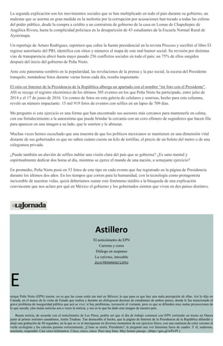 La segunda explicación son los movimientos sociales que se han multiplicado en todo el país durante su gobierno, un
malestar que se asienta en gran medida en la molestia por la corrupción por acusaciones han tocado a todas las esferas
del poder público, desde la compra a crédito a un contratista de gobierno de la casa en Lomas de Chapultepec de
Angélica Rivera, hasta la complicidad policiaca en la desaparición de 43 estudiantes de la Escuela Normal Rural de
Ayotzinapa.
Un reportaje de Arturo Rodríguez, reportero que cubre la fuente presidencial en la revista Proceso y escribió el libro El
regreso autoritario del PRI, identifica con sitios y números el mapa de este mal humor social. Su revisión por distintas
vías de transparencia ubicó hasta mayo pasado 256 conflictos sociales en todo el país; un 75% de ellos surgidos
después del inicio del gobierno de Peña Nieto.
Ante este panorama sombrío en la popularidad, las revelaciones de la prensa y la paz social, la escena del Presidente
tranquilo, tomándose fotos durante varias horas cada día, resulta inquietante.
El sitio en Internet de la Presidencia de la República alberga un apartado con el nombre “mi foto con el Presidente”.
Allí se recoge el registro electrónico de los últimos 305 eventos en los que Peña Nieto ha participado, entre julio de
2014 y el 17 de junio de 2016. Un conteo de fotos en esta galería de celulares y sonrisas, hecho para esta columna,
reveló un número impactante: 15 mil 919 fotos de eventos con selfies en un lapso de 709 días.
Me pregunto si este ejercicio es una forma que han encontrado sus asesores más cercanos para mantenerle en calma,
con ese fortalecimiento a la autoestima que puede brindar la cercanía con un coro efímero de seguidores que hacen fila
para aparecer en una imagen a su lado, que le sonríen y le abrazan.
Muchas veces hemos escuchado que una muestra de que los políticos mexicanos se mantienen en una dimensión vital
distante de sus gobernados es que no saben cuánto cuesta un kilo de tortillas, el precio de un boleto del metro o de una
colegiatura privada.
¿Puede también un aluvión de selfies nublar una visión clara del país que se gobierna? ¿Es sano mental y
espiritualmente dedicar dos horas al día, mientras se ejerce el mando de una nación, a semejante ejercicio?
En promedio, Peña Nieto posó en 53 fotos de este tipo en cada evento que fue registrado en la página de Presidencia
durante los últimos dos años. En los tiempos que corren para la humanidad, con la tecnología como protagonista
inexorable de nuestras vidas, quizá deberíamos sumar este fenómeno inédito a la búsqueda de una explicación
convincente que nos aclare por qué en México el gobierno y los gobernados sienten que viven en dos países distintos.
Astillero
El noticiómetro de EPN
Carreras y coros
Diálogo en suspenso
La reforma, intocable
JULIO HERNÁNDEZ LÓPEZ
E
nrique Peña Nieto (EPN) insiste: no es que las cosas estén tan mal en México; lo que pasa es que hay una mala percepción de ellas. Así lo dijo en
Canadá, en el marco de la visita de Estado que realiza y durante un diálogocon decenas de estudiantes de ambos países, donde le fue mencionado el
grave problema de inseguridad pública que acá se vive: sí hay problemas, reconoció el visitante, pero es que se difunden muy malas proyecciones de
lo que sucede, ylas malas noticias son a veces la noticia, y eso es lo que ha dado esta imagen de nuestro país.
Buena noticia, de acuerdo con el noticiómetro de Los Pinos, podría ser que el día de trabajo comenzó con EPN corriendo un tramo en Otawa
junto al primer ministro canadiense, Justin Trudeau. Tan destacable el hecho, que la página de Internet de la Presidencia de la República difundió y
alojó una grabación de 40 segundos, en la que se ve al mexiquense en diversos momentos de ese ejercicio físico, con una camiseta de color cercano al
verde ecologista y las calcetas puestas correctamente. ¿Cómo se sintió, Presidente?, le preguntó una voz femenina fuera de cuadro. Y él, sudoroso,
sonriente, respondió: Casi cinco kilómetros. Cinco, cinco, cinco. Pero muy bien. Muy bonito paisaje...(https://goo.gl/wPivPl ).
 