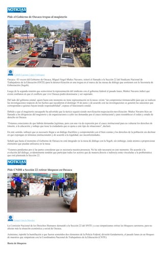 Pide el Gobierno de Oaxaca tregua al magisterio
Citlalli Luciana López Velázquez
Oaxaca.- El vocero del Gobierno de Oaxaca, Miguel Ángel Muñoz Navarro, reiteró el llamado a la Sección 22 del Sindicato Nacional de
Trabajadores de la Educación (SNTE) para la desmovilización en una tregua en el marco de las mesas de diálogo que sostienen con la Secretaría de
Gobernación (Segob).
Luego de la segunda reunión que sostuvieron la representación del sindicato con el gobierno federal el pasado lunes, Muñoz Navarro indicó que
existe confianza en que el conflicto que vive Oaxaca podrá destensarse y ser superado.
Del lado del gobierno estatal -quien hasta este momento no tiene representación en la mesa- existe “un compromiso irrenunciable para que se realicen
las investigaciones respecto de los hechos que sucedieron el domingo 19 de junio y de acuerdo con las investigaciones se generen las sanciones que
correspondan a quienes hayan tenido responsabilidad”, expuso el funcionario estatal.
Debido a que el magisterio oaxaqueño ha advertido que la táctica seguirá siendo movilización-negociación-movilización- Muñoz Navarro hizo un
llamado a las dirigencias del magisterio y de organizaciones a ceñir sus demandas por el cauce institucional y para reestablecer el orden y estado de
derecho en Oaxaca.
“Estamos conscientes de que habrán demandas legítimas, pero con una vía de expresión por el cauce institucional para no vulnerar los derechos de
tránsito, a la educación y trabajo que tiene la ciudadanía que es ajena a este tipo de situaciones”, declaró.
En este sentido, subrayó que es necesario llegar a un diálogo fructífero y comprometido con el bien común y los derechos de la población sin declinar
en que expongan en términos institucionales y de acuerdo a la legalidad, sus inconformidades.
Señaló que hasta el momento el Gobierno de Oaxaca no está integrado en la mesa de diálogo con la Segob, sin embargo, están atentos a proporcionar
elementos que puedan utilizarse en la mesa.
“Estamos pendientes por si las partes consideran que es necesaria nuestra presencia. No ha sido necesaria en este momento. De acuerdo a la
evolución del diálogo, evidentemente tendrán que participar todos los actores que de manera directa o indirecta están vinculadas a la problemática
que está planteada la Sección 22.
Pide CNDH a Sección 22 retirar bloqueos en Oaxaca
Ismael García Morales
La Comisión Nacional de los Derechos Humanos demandó a la Sección 22 del SNTE y a sus simpatizantes retirar los bloqueos carreteros, para no
afectar más la situación económica y social de Oaxaca.
Asimismo, reprobó la humillación a que fueron sometidos dos elementos de la Policía Federal, división Gendarmería, el pasado lunes en un bloqueo
de maestros que simpatizan con la Coordinadora Nacional de Trabajadores de la Educación (CNTE).
Basta de bloqueos
 