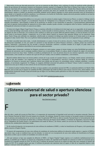 Mala noticia, de las que dan mala proyección y por eso no merecen un afán difusor, sería, conforme al criterio de medición arriba esbozado, el
hecho de que decenas de mexicanos corearon con insistencia ¡Asesino, asesino! a la llegada de Peña Nieto al Museo Casa Loma, en Toronto. El
mexicano viajó hasta allí en automóvil oficial acompañado por la secretaria de Relaciones Exteriores, Claudia Ruiz Massieu Salinas de Gortari, y
tardó entre su descenso y el ingreso al recinto los segundos necesarios para darse por enterado del contenido de las menciones que hacían los
manifestantes, aunque se condujo con absoluta normalidad, tardando incluso algunos segundos en ciertos ajustes personales antes de encaminarse al
museo donde ya le esperaba su anfitrión canadiense. Las referencias a los hechos de Nochixtlán e Iguala estuvieron presentes también en un hotel de
Quebec, mientras Peña Nieto se reunía con empresarios.
En el país donde la inseguridad pública no es tan grave como las noticias la pintan (según el lente de Los Pinos), se estancó el diálogo entre la
Secretaría de Gobernación (Segob) y la Coordinadora Nacional de Trabajadores de la Educación (CNTE). La sesión de este lunes terminó sin
acuerdos trascendentes. Aprovechando el interés de los profesores en atender el caso Nochixtlán en específico, el posicionamiento gubernamental
giró hacia la aparente intencionalidad de reparación de ciertos daños causados (ayuda a heridos, investigación sobre los hechos violentos) que hacia
la búsqueda de soluciones de fondo a la causa de esos daños.
El titular de la Segob, Miguel Ángel Osorio Chong, se mantiene inflexible en la defensa de la letra legal, que no es negociable, de tal manera que
el tema central del diálogo estacionado, lareforma educativa, resulta intocable en términos prácticos. En estos y otros comentarios astillados (pueden
ver algunos de ellos en Periscope, en la cuenta de Julio Astillero) se refirió que un punto débil del gobierno federal, a la hora de decidir el uso de la
fuerza contra el movimiento popular y magisterial, era el no haber abierto siquiera un resquicio para aparentar diálogo con los opositores. Hasta
ahora, Osorio Chong está cubriendo ese expediente, sobrellevando un simulacro de diálogo que podría terminar en el mismo punto en el que con
arrogancia lo dejó Aurelio Nuño. Pero con el gobierno federal parapetado para futuras acciones represivas tras el argumento de que yadialogó.
Sin haber concedido hasta ahora nada, y cerrado absolutamente en cuanto al tema de la reforma educativa, Osorio Chong ya advirtió ayer que
ese diálogoestá suspendido, no roto, por cuanto los opositores no han desistido de realizar bloqueos carreteros y, además, porque una comisión de
médicos, enfermeras y funcionarios que fue enviada a Asunción Nochixtlán, conforme a acuerdos tomados en la Segob, no pudo entrar a ese
municipio porque los pobladores desconfían de esas acciones gubernamentales.
Mientras tanto, ciertamente, continúan los bloqueos carreteros en varios puntos, aunque al mismo tiempo con cierta flexibilidad que permite el
surtimiento de mercancías, ante la estrategia mediática federal (con el precandidato Meade a la cabeza, desde la Sedesol) de culpar a los profesores
obstructores de provocar desa- basto. También es notable la multiplicación de voces de protesta fuera de esos entornos regionales, tanto en planos
internacionales, como sucedió en el contexto de la gira de EPN por Canadá, como en ámbitos estudiantiles y universitarios.
Bucareli también debería hacer una lectura política correcta de lo que sucede en la propia Oaxaca y en Chiapas, donde sectores eclesiásticos y
sociales se han ido sumando a las exigencias de revisar críticamente la mencionada ley educativa e iniciar un proceso rápido de corrección
legislativa. En Oaxaca es necesario que el gobierno federal tome debida nota del apoyo de comunidades enteras, mediante asambleas y acuerdos
formales, al movimiento magisterial. En Chiapas, la congénita debilidad estructural del gobierno de Manuel Velasco Coello le mantiene en una
situación de crisis que le rebasa en este contexto de las movilizaciones magisteriales.
Y, mientras la prima Carolina Monroy del Mazo no busca quedarse como presidenta nacional del PRI, en sustitución definitiva de Manlio Fabio
Beltrones, pues en todo caso le interesa ser candidata del PRI a gobernadora del estado de México para relevar a Eruviel Ávila, ¡hasta mañana, con el
británicamente fortalecido Donald Trump advirtiendo que de llegar a la Casa Blanca podría aplicarnos un #Mexit de tratados internacionales, como el
de libre comercio!
Fax: 5605-2099 •juliohdz@jornada.com.mx
¿Sistema universal de salud o apertura silenciosa
para el sector privado?
ASA CRISTINA LAURELL*
F
altan dos años y medio del sexenio de Peña Nieto y el compromiso de instrumentar la Seguridad social universal se encuentra estancado. Dentro de
ésta el Sistema Nacional de Salud Universal tampoco ha avanzado. Sin embargo, durante los meses recientes no ha pasado semana sin declaraciones
sobre la próxima universalización de los servicios de salud. En particular EPN firmó en abril el Acuerdo Nacional hacia la Universalización de los
Servicios de Salud con la Secretaría de Salud (Ssa), el Instituto Mexicano del Seguro Social (IMSS) y el Instituto de Seguridad y Servicios Sociales
de los Trabajadores del Estado (Issste) y los gobernadores del estado de México y de Oaxaca, ambos con servicios de salud muy deficientes, y Baja
California Sur, entidad piloto desde hace tiempo.
Se dio mucha divulgación a la incorporación de siete millones de estudiantes al IMSS y a todos los beneficiarios de Prospera y de la pensión para
adultos mayores al Seguro Popular.
El anuncio del aseguramiento de unos siete millones de estudiantes de instituciones públicas de educación media superior y superior al IMSS es
una noticia vieja, ya que se estableció hace casi tres décadas. La razón de la no incorporación de unos siete millones de beneficiarios de Prospera
hasta ahora se debe a que no residen en localidades con centros de salud.
¿Por qué entonces se hace una campaña de afiliación al IMSS y al Seguro Popular? Según expertos en la medición multidimensional de la
pobreza, es probable que el objetivo es mejorar los componentes de salud y de seguridad social bajando las carencias en salud en la encuesta que se
levantará en el segundo semestre de 2016. En 2014 casi 22 millones de personas carecía de un seguro de salud, dato muy semejante al número del
Conteo de 2015. Si la campaña lograra que unas 14 millones de personas más reportaran tener un seguro, el dato de no asegurados bajaría a ocho
millones o siete por ciento de la población.
 