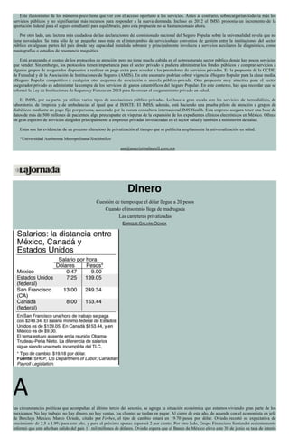 Este ilusionismo de los números poco tiene que ver con el acceso oportuno a los servicios. Antes al contrario, sobrecargarían todavía más los
servicios públicos y no significarían más recursos para responder a la nueva demanda. Incluso en 2012 el IMSS proponía un incremento de la
aportación federal para el seguro estudiantil para equilibrarlo, pero esta propuesta no se ha mencionado ahora.
Por otro lado, una lectura más cuidadosa de las declaraciones del comisionado nacional del Seguro Popular sobre la universalidad revela que no
tiene novedades. Se trata sólo de un pequeño paso más en el intercambio de serviciosbajo convenios de gestión entre la instituciones del sector
público en algunas partes del país donde hay capacidad instalada sobrante y principalmente involucra a servicios auxiliares de diagnóstico, como
mastografías o estudios de resonancia magnética.
Está avanzando el costeo de los protocolos de atención, pero no tiene mucha cabida en el sobresaturado sector público donde hay pocos servicios
que vender. Sin embargo, los protocolos tienen importancia para el sector privado si pudiera administrar los fondos públicos y comprar servicios a
algunos grupos de asegurados dispuestos a realizar un pago extra para acceder a los prestadores de servicios privados. Es la propuesta de la OCDE,
de Funsalud y de la Asociación de Instituciones de Seguros (AMIS). En este escenario podrían cobrar vigencia elSeguro Popular para la clase media,
elSeguro Popular competitivo o cualquier otro esquema de asociación o mezcla público-privada. Otra propuesta muy atractiva para el sector
asegurador privado es administrar la compra de los servicios de gastos catastróficos del Seguro Popular. En este contexto, hay que recordar que se
reformó la Ley de Instituciones de Seguros y Fianzas en 2015 para favorecer el aseguramiento privado en salud.
El IMSS, por su parte, ya utiliza varios tipos de asociaciones público-privadas. Lo hace a gran escala con los servicios de hemodiálisis, de
laboratorio, de limpieza y de ambulancias al igual que el ISSSTE. El IMSS, además, está haciendo una prueba piloto de atención a grupos de
diabéticos mediante un pago fijo por persona, asesorado por la oscura consultora internacional IMS Health. Esta empresa asegura tener una base de
datos de más de 500 millones de pacientes, algo preocupante en vísperas de la expansión de los expedientes clínicos electrónicos en México. Ofrece
un gran espectro de servicios dirigidos principalmente a empresas privadas involucradas en el sector salud y también a ministerios de salud.
Estas son las evidencias de un proceso silencioso de privatización al tiempo que se publicita ampliamente la universalización en salud.
*Universidad Autónoma Metropolitana-Xochimilco
asa@asacristinalaurell.com.mx
Dinero
Cuestión de tiempo que el dólar llegue a 20 pesos
Cuando el insomnio llega de madrugada
Las carreteras privatizadas
ENRIQUE GALVÁN OCHOA
A
las circunstancias políticas que acompañan al último tercio del sexenio, se agrega la situación económica que estamos viviendo gran parte de los
mexicanos. No hay trabajo, no hay dinero, no hay ventas, los clientes se tardan en pagar. Al cierre de este año, de acuerdo con el economista en jefe
de Barclays México, Marco Oviedo, citado por Forbes, el tipo de cambio estará en 19.70 pesos por dólar. Oviedo recortó su expectativa de
crecimiento de 2.5 a 1.9% para este año, y para el próximo apenas superará 2 por ciento. Por otro lado, Grupo Financiero Santander recientemente
informó que este año han salido del país 11 mil millones de dólares. Oviedo espera que el Banco de México eleve este 30 de junio su tasa de interés
 
