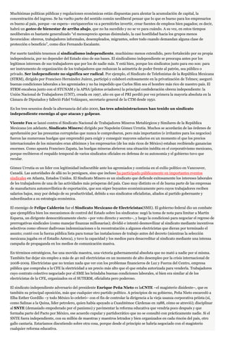 Muchísimas políticas públicas y regulaciones económicas están dispuestas para alentar la acumulación de capital, la
concentración del ingreso. Se ha vuelto parte del sentido común neoliberal pensar que lo que es bueno para los empresarios
es bueno al país, porque –se espera– enriquecerlos va a permitirles invertir, crear fuentes de empleos bien pagados; es decir,
habrá un goteo de bienestar de arriba abajo, que no ha sucedido y no se ve para cuándo. A su vez, en estos tiempos
neoliberales es bastante generalizado “el menosprecio apenas disimulado, la casi hostilidad hacia los grupos menos
favorecidos: obreros, trabajadores informales, desempleados, migrantes, sobre todo cuando demandan alguna clase de
protección o beneficio”, como dice Fernando Escalante.
Por suerte también tenemos al sindicalismo independiente, muchísimo menos extendido, pero fortalecido por su propia
independencia, por no depender del Estado sino de sus bases. El sindicalismo independiente se preocupa antes por los
legítimos intereses de sus trabajadores que por los de nadie más. Y está bien, porque los sindicatos justo para eso son: para
ser instrumento de organización de los trabajadores que reduzcan la asimetría de poder frente al patrón, sea público o
privado. Ser independiente no significa ser radical. Por ejemplo, el Sindicato de Telefonistas de la República Mexicana
(STRM), dirigido por Francisco Hernández Juárez, participó y colaboró exitosamente en la privatización de Telmex; aseguró
buenas condiciones laborales a les agremiades y no ha impedido que Carlos Slim sea el hombre más rico de nuestro país. El
STRM encabeza junto con el STUNAM y la APSA (pilotos aviadores) la principal confederación obrera independiente: la
Unión Nacional de Trabajadores (UNT), creada en 1997, año en que el PRI perdió por vez primera la mayoría absoluta en la
Cámara de Diputados y falleció Fidel Velázquez, secretario general de la CTM desde 1950.
En los tres sexenios desde la alternancia del año 2000, las tres administraciones han tenido un sindicato
independiente enemigo al que atacan y golpean.
Vicente Fox se lanzó contra el Sindicato Nacional de Trabajadores Mineros Metalúrgicos y Similares de la República
Mexicana (en adelante, Sindicato Minero) dirigido por Napoleón Gómez Urrutia. Muchos se acordarán de las órdenes de
aprehensión por las presuntas corruptelas que nunca le comprobaron, pero más importantes (e irritantes para los negocios)
fueron las numerosas huelgas que emprendió para exigir y conseguir mayores salarios en un momento el que los precios
internacionales de los minerales eran altísimos y los empresarios (de los más ricos de México) estaban recibiendo ganancias
enormes. Como apunta Francisco Zapata, las huelgas mineras abrieron una situación inédita en el corporativismo mexicano,
porque recibieron el respaldo temporal de varios sindicatos oficiales en defensa de su autonomía y el gobierno tuvo que
recular.
Gómez Urrutia es un líder con legitimidad indiscutible ante los agremiados y continúa en el exilio político en Vancouver,
Canadá. Las autoridades de allá no lo persiguen, sino que incluso ha participado públicamente en importantes eventos
sindicales en Atlanta, Estados Unidos. El Sindicato Minero es un sindicato que defiende exitosamente los intereses laborales
de les trabajadores de una de las actividades más prósperas del país. Caso muy distinto es el de buena parte de las empresas
de manufactura automovilística de exportación, que son súper boyantes económicamente pero cuyos trabajadores reciben
salarios bajos, muy por debajo de su productividad, debido a sus sindicatos oficialistas, aliados al partido gobernante y
subordinados a su estrategia económica.
El enemigo de Felipe Calderón fue el Sindicato Mexicano de Electricistas(SME). El gobierno federal dio un combate
que ejemplifica bien los mecanismos de control del Estado sobre los sindicatos: negó la toma de nota para limitar a Martín
Esparza, un dirigente democráticamente electo –por voto directo y secreto–, y luego la condicionó para negociar el regreso de
prerrogativas sindicales (como manejar finanzas millonarias); dividió e intentó desmovilizar al sindicato mediante incentivos
selectivos como ofrecer dadivosas indemnizaciones o la recontratación a algunos electricistas que dieran por terminado el
asunto; contó con la fuerza pública lista para tomar las instalaciones de trabajo antes del decreto (mientras la selección
mexicana jugaba en el Estadio Azteca), y tuvo la capacidad y los medios para desacreditar al sindicato mediante una intensa
campaña de propaganda en los medios de comunicación masiva.
En términos estratégicos, fue una movida maestra, una victoria gubernamental absoluta que no mató a nadie por sí misma.
También fue dejar sin empleo a más de 40 mil electricistas en un momento de alto desempleo por la crisis internacional de
2008-2009. Electricistas que no tenían nada que ver con los problemas financieros de Luz y Fuerza del Centro, empresa
pública que compraba a la CFE la electricidad a un precio más alto que el que estaba autorizada para venderla. Trabajadores
cuyo contrato colectivo negociado por el SME les brindaba buenas condiciones laborales, si bien era similar al de los
electricistas de la CFE, organizados en el SUTERM, oficialista pero poderoso.
El sindicato independiente adversario del presidente Enrique Peña Nieto es laCNTE –el magisterio disidente–, que es
también su principal oposición, más que cualquier otro partido político. A principios de su gobierno, Peña Nieto encarceló a
Elba Esther Gordillo –y todo México lo celebró– con el fin de controlar la dirigencia a la vieja usanza corporativa priista (sí,
como Salinas a la Quina, líder petrolero, quien había apoyado a Cuauhtémoc Cárdenas en 1988, cómo se atrevió); disciplinar
al SNTE (demasiado empoderado por el panismo) y pavimentar la reforma educativa que vendría poco después y que
formaba parte del Pacto por México, ese acuerdo cupular y partidocrático que no se consultó con prácticamente nadie. Si el
SNTE fuera independiente, con su millón de maestras y maestros letrados y bien organizados en cada rincón del país, otro
gallo cantaría. Estaríamos discutiendo sobre otra cosa, porque desde el principio se habría negociado con el magisterio
cualquier reforma educativa.
 