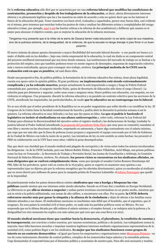 De la reforma educativa sólo diré que se caracteriza por ser una reforma laboral que modifica las condiciones de
contratación, promoción y despido de los trabajadores de la educación, es decir, afecta directamente intereses
obreros y es plenamente legítimo que las y los maestros no estén de acuerdo y esto no quiere decir que no les interese el
futuro de la educación del país. Tener maestros con buen nivel, evaluados y capacitados, parece muy buena idea, casi evidente
en sí misma, pero tenemos que escuchar todos los puntos de vista y analizar las diferentes aristas y complejidades del rezago
educativo (véase, por ejemplo, aquí y acá las fuertes críticas a la reforma de dos académicos) y deliberar qué camino es el
mejor para alcanzar el objetivo común, que es mejorar la educación de la infancia mexicana.
Tengamos muy presente que si la niñez de la sierra de Oaxaca tienen mala educación no es tanto culpa de sus maestros,
sino de la pobreza extrema, de la desigualdad, de la violencia, de que la escuela no tenga drenaje ni piso firme ni un buen
pizarrón.
El nuevo sistema de plazas apunta claramente a mayor flexibilidad del mercado laboral docente –y eso puede ser bueno y/o
malo: el diablo está en los detalles–, bajo una visión empresarial de la educación, lo cual sin duda es un componente central
del proyecto neoliberal internacional que nos tiene donde estamos. Las instituciones del mercado de trabajo no se limitan a la
protección del empleo, sino que también podemos tener en mente seguros de desempleo, esquemas de negociación colectiva
más o menos centralizada, apoyos para conseguir otro trabajo, etcétera. La principal molestia de la CNTE con la
evaluación está en que es punitiva, tal cual dicen ellos.
Desde una perspectiva fría, de política pública, la formulación de la reforma educativa fue exitosa, tiene plena legalidad,
cuenta con apoyo entre la opinión pública. El gran problema: su implementación está siendo extremadamente
complicada y ya ha cobrado muertos, porque actualmente la está imponiendo a sangre y fuego la Policía Federal
comandada por, pareciera, el sargento Aurelio Nuño, quien de Secretario de Educación sólo tiene el cargo (¡fuera!). La
solución pasa por detenerse y negociar, ceder unas cosas y asegurar otras. Hacer política con educación, con empatía, no con
violencia ni estigmas. Una propuesta: discutir la reforma educativa y en paralelo un contrato colectivo para las secciones de la
CNTE, atendiendo las inquietudes, las particularidades, de modo que lo educativo no se contraponga con lo laboral.
No se nos olvide que el señor presidente de la República no es un poder magnánimo que solito decide o no modificar la ley. El
Congreso de la Unión tiene la facultad constitucional de hacerlo y podría abrir la discusión la próxima semana si así lo
quisiera. La reforma educativa es muy delicada y no hay que dar pasos en falso. Lo que sí podría ir haciendo el
legislativo es incluir al sindicalismo en sus afanes anticorrupción y, sobre todo, reformar la Ley Federal del
Trabajo para eliminar la discrecionalidad del ejecutivo sobre el registro sindical y las declaraciones de huelga; trasladar la
justicia laboral al Poder Judicial (atendiendo la propuesta del presidente Peña Nieto que muy poco se comentó); mandatar el
voto libre y secreto en las elecciones sindicales, respetando su autonomía, y hacer algo contundente con el salario mínimo,
que urge que sea más alto que la línea de pobreza (como propuso y argumentó el equipo convocado por el Jefe de Gobierno
de la Ciudad de México con toda la razón de su parte). Las iniciativas de ley en este sentido ya están hechas: las presentó el
PRD en colaboración con la UNT hace unos años; valdría la pena desempolvarlas.
Hay que decir con claridad que el mundo sindical está plagado de corrupción y de vicios entre todos los actores involucrados:
las dirigencias –la de la CNTE incluida, pero sus líderes Rubén Núñez, Francisco Villalobos, Aciel Sibaja, son presos políticos
como los hay en Venezuela–, la Secretaría de Trabajo y Previsión Social, las Juntas de Conciliación y Arbitraje, la Comisión
Nacional de Salarios Mínimos, etcétera. No obstante, los peores vicios se encuentran en los sindicatos oficiales, en
esos dirigentes que se vuelven estúpidamente ricos, como por ejemplo el senador Carlos Romero Deschamps del
PRI, líder de los petroleros, quien votó en contra de la #Ley3de3, quien es experto en mantener muy quietos a sus
representados (que no dijeron pío por la reforma energética que les afectaba directamente), quien ya encabezaba al sindicato
que en 2000 desvió 500 millones de pesos para la campaña priista de Francisco Labastida: el infame Pemexgate que quedó
en la impunidad.
En prácticamente todos los países democráticos existen sindicatos que van a huelga y bloquean las vías
públicas cuando sienten que sus intereses están siendo afectados. Sucede en el Cono Sur y también en Europa Occidental.
La diferencia es que allá se sientan a negociar y ambas partes terminan encontrándose en un punto medio, mientras que
acá se envía a la policía militarizada, con armas de alto calibre, a encontrarse con ellos. Por su parte, la CNTE debería
esforzarse mucho más por ganar la simpatía y la alianza de la ciudadanía y dejar de afectar a las familias cuyos
infantes atienden a sus clases. El sindicalismo mexicano es muchísimo más débil que el brasileño, que el argentino, que el
uruguayo. En esos países la sociedad civil sí tiene poder, no nada más los partidos políticos como en México. No nos
sorprenda que en la última década por allá subiera el salario mínimo y el empleo formal, y se redujera más la pobreza y la
desigualdad (en otro momento les explico con más calma por qué creo que una cosa lleva a la otra).
El mundo sindical mexicano tiene que cambiar hacia la democracia, el pluralismo, la rendición de cuentas y
la transparencia; nos conviene a todos nosotras, por razones económicas, políticas y de justicia. Les trabajadores somos la
mayoría: hace falta hacernos escuchar e impulsar nuestros legítimos intereses mediante organizaciones representativas de la
sociedad civil, como podrían llegar a ser los sindicatos. Es mejor que los sindicatos funcionen como grupos de
interés en un contexto democrático –al igual que hacen los empresarios y organizaciones como Mexicanos Primero– en
vez de como instrumento clientelar de control político, cómplice de los inmerecidos bajos salarios y la extendida pobreza.
Urge desmantelar el corporativismo por el bienestar político y económico de nuestro país. Para ello será necesario y tendría
 