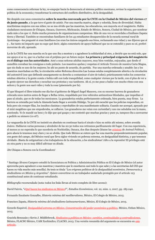 como consecuencia reformar la ley, re-empujar hacia la democracia al sistema político mexicano, revisar la organización
política de la economía y transformar la estructura del conflicto distributivo, de la desigualdad.
Me despido con unos comentarios sobre la marcha convocada por la CNTE en la Ciudad de México del viernes 17
de junio pasado, a la que tuve el gusto de asistir. Fue una marcha masiva, alegre y colorida, llena de diversidad. Había
muchísimas mujeres con sus niñes; no se nos olvide que las maestras, las educadoras, son mayoría en el magisterio. Había
ciudadanes mexicanes de Chiapas, Oaxaca, Guerrero, Michoacán, Estado de México, Sonora, Ciudad de México, por nombrar
nada más a los que vi. Hubo mucha presencia de organizaciones campesinas. Más de una vez se recordaba a Emiliano Zapata:
tierra y libertad. También se encontraban familiares de los 43 estudiantes desaparecidos de la escuela normal rural de
Ayotzinapa –les pregunté si eran familiares (no eran los únicos cargando sus fotos, reclamando sus vidas) y me dijeron que sí
y… fue tanto mi impacto que no supe qué decir, algún comentario de apoyo balbuceé que no se entendió y pues no sé, preferí
moverme de ahí, apenado.
La de la CNTE fue una marcha en la que uno iba a mostrar y a agradecer la solidaridad al otro, a decirle que no está solo, que
ese apoyo sí se ve, que va a luchar con el prójimo por un futuro mejor. La primera y principal exigencia del magisterio
es el diálogo con las autoridades. Amé a unas señoras adultas mayores, muy bien vestidas, enjoyadas, que desde el
camellón coreaban las consignas a todo pulmón. Los maestros apelan y respetan el Artículo Tercero de nuestra Carta Magna,
que sin duda es uno de los mejores; he ahí un punto de acuerdo, de partida. Fue una marcha ordenada y amable: las y los
maestros marchaban en fila; la circulación sobre Reforma dirección Las Lomas estaba completamente abierta a la circulación
del automóvil (ese que defiende amargamente su derecho a contaminar el aire de todes); prácticamente todos los comercios
estaban abiertos y la gente comía o bebía café con toda tranquilidad, como cualquier viernes por la tarde, con el plus de ver a
la gente ejercer sus derechos y escuchar sus protestas y sus tambores. Ah sí, yo me puse a bailar con mucho ritmo con una
señora y la gente nos sacó video y toda la cosa (pásenmelo por fa).
El que bloqueó el libre tránsito ese día fue el gobierno de Miguel Ángel Mancera, con su enorme barrera de granaderos
colocada unos metros antes de llegar a Bellas Artes, respaldada por tres vehículos antimotines blindados, que impedían el
paso al zócalo, que es de todas los mexicanos. La granaderiza estaba perfectamente ordenada, bien puesta, muy firme. La
barrera se extendía por toda la Alameda hasta llegar a avenida Hidalgo. Ya por ahí escuché que los policías respondían, en
bola pero sin romper filas, los insultos clasistas y reprobables de una manifestante solitaria. Cuando me acerqué, apoyado por
el mini megáfono que me empoderaba, se callaron. Los granaderos me veían con curiosidad y uno me saludaba con la mano,
sonriendo. Yo le mandé un beso y le dije que qué guapo y me contestó que muchas gracias y pues ya, tampoco iba a acercarme
a pedirle su número (¿o sí?).
La vanguardia de la CNTE no insistió en absoluto en continuar hacia el zócalo e hizo su mitin ahí mismo, sobre avenida
Juárez. Hablaron varias personas y alrededor de las 20:30 todos nos retiramos pacíficamente del lugar. Con esa experiencia,
al menos yo no esperaba lo que sucedería en Nochixtlán, Oaxaca, dos días después (léanse las crónicas de Animal Político),
pero ahora lo tenemos muy claro y no se olvida. Que todo México se entere que fue una marcha preponderantemente popular,
con gente del campo, del México rural que lleva siglos viviendo en pobreza extrema, en desigualdad histórica, y que tenemos
olvidado. ¡Basta de estigmatizar a les trabajadores de la educación, a les sindicalistas! ¡Alto a la represión! El privilegio está
en otra parte y no es muy difícil adivinar en dónde.
¡De Chiapas a Sonora con la Coordinadora!
* Santiago Álvarez Campero estudió la licenciatura en Política y Administración Pública en El Colegio de México (el autor
aprovecha para agradecer a sus maestras y maestros que le enseñaron casi todo lo que sabe y a las secretarias del CEI que
hacen su vida mucho más sencilla). Su tesis se titula “Los orígenes políticos de la desigualdad económica. Democracia y
sindicalismo en México y Argentina”. Quiere convertirse en un trabajador asalariado protegido por el artículo 123
constitucional antes de continuar estudiando.
Bibliografía recomendada (nota: todos los links llevan al texto completo de libre acceso):
David Fairris, “¿Qué hacen los sindicatos en México?”, Estudios Económicos, vol. 22, núm. 2, 2007, pp. 185-240.
Fernando Escalante Gonzalbo, Historia mínima del neoliberalismo, México, El Colegio de México, 2015.
Francisco Zapata, Historia mínima del sindicalismo latinoamericano, México, El Colegio de México, 2013.
Gerardo Esquivel, Desigualdad extrema en México. Concentración del poder económico y político, México, Oxfam México,
2015.
Graciela Bensusán y Kevin J. Middlebrook, Sindicatos y política en México: cambios, continuidades y contradicciones,
México, FLACSO México, UAM Xochimilco, CLACSO, 2013. Una versión resumida del argumento se encuentra en este
artículo.
 