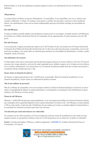 Policía Federal, es el de una entidad que no puede asegurar el acceso a la alimentación de casi la mitad de sus
habitantes.
100 productos
La canasta básica en México consta de 100 productos: 32 comestibles, 16 no comestibles, tres aves y cárnicos, dos
cereales y tubérculos, 11 frutas, 20 verduras, cinco granos y semillas, dos pescados y mariscos y nueve productos
lácteos y de salchichonería. Estos son los bienes indispensables para que una familia satisfaga sus necesidades de
consumo.
Dos mil 800 pesos
El lugar en donde es posible adquirir estos productos al menor precio es un tianguis, en donde cuestan 2 mil 800 pesos,
de acuerdo con el Índice Nacional de Precios al Consumidor. En un supermercado, el monto aumenta a tres mil 100
pesos.
Dos mil 916 pesos
A nivel nacional, el ingreso promedio per cápita es de 2 mil 916 pesos al mes, de acuerdo con el Consejo Nacional de
Evaluación de la Política de Desarrollo Social (Coneval). Es decir que cada mexicano gana, en promedio, casi tres mil
pesos por su trabajo y este monto debe ser suficiente para satisfacer sus necesidades de alimentación, vivienda, vestido,
transporte, salud y diversión.
Seis indicadores de carencia
Un bajo ingreso tiene como consecuencia que las personas tengan carencias en acceso a bienes y servicios. El Coneval
reconoce seis: rezago educativo, servicios de salud, seguridad social, calidad y espacio en la vivienda, servicios básicos
en la vivienda y alimentación. Así, una persona vive en situación de pobreza cuando tiene por lo menos una carencia y
en pobreza extrema cuando tiene tres o más.
66 por ciento en situación de pobreza
En Oaxaca, el ingreso por persona es de 1 mil 882 pesos en promedio. Más de la mitad de la población vive en
situación de pobreza y 28 por ciento, en condiciones de pobreza extrema.
Más de dos millones de personas*
Más de 2 millones de oaxaqueños viven con un ingreso inferior a la línea de bienestar fijada por el Coneval, la cual se
refiere a la posibilidad de adquirir la canasta alimentaria y no alimentaria y corresponde a dos mil 600 pesos en áreas
urbanas y mil 700 pesos en zonas rurales.
Menos de mil 300 pesos
Mientras, 1 millón 600 mil personas, aproximadamente, viven con ingresos por debajo de la línea de bienestar mínimo,
que contempla sólo la capacidad adquisitiva de la canasta alimentaria. El monto es de 1 mil 300 pesos en áreas urbanas
y 950 es zonas rurales. Cuatro de cada 10 habitantes de este estado, por lo tanto, no pueden adquirir la canasta básica y
no consumen los nutrientes necesarios para tener una vida sana.
314 mil (ocho por ciento del total) no son vulnerables
En contraste con las cifras de pobreza, el Coneval señala que ocho por ciento de la población en este estado no tiene
ninguna carencia, lo que permite clasificar a más de 314 mil de personas con un estatus de “no pobre ni vulnerable”.
Fuente: Con datos del análisis “Pobreza y conflicto magisterial”, deMORLAN; el Índice Nacional de Precios al
Consumidor y el Coneval.
 