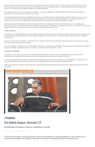 En un comunicado, el organismo nacional exhortó “a las organizaciones de la sociedad civil, a los núcleos de dirección de éstas, así como a los
activistas y demás personas que participan en las movilizaciones sociales en el estado de Oaxaca”, a que permitan el libre tránsito de personas,
vehículos y mercancías por las distintas vialidades de esa entidad federativa.
Ello a efecto de prevenir que la falta de abasto de alimentos y otros bienes, perjudique la calidad y condiciones de vida de los oaxaqueños, en
particular de los sectores menos favorecidos de la sociedad.
“El legítimo ejercicio de los derechos de libertad de expresión y a la protesta pacífica, no puede realizarse afectando derechos de terceros, como
serían los relativos al tránsito y a la movilidad ni buscar supeditar el que la sociedad oaxaqueña pueda gozar de sus condiciones normales de
subsistencia y convivencia, al cumplimiento de una agenda política o a la satisfacción de intereses particulares”, expuso.
Indicó que el punto de partida para la exigencia de cualquier derecho es el respeto a los derechos de los demás, así como el cumplimiento y
observancia de la ley. “El entorno que nuestro país requiere para que prospere el diálogo y la construcción de acuerdos, no se fortalece ni se hace más
propicio afectando o condicionando el goce y ejercicio de los derechos de las personas”, dijo.
No más vejaciones
Por otro lado, la CNDH desaprobó “los actos de vejación realizados” contra dos elementos de la Policía Federal, quienes fueron interceptados en las
inmediaciones del aeropuerto de Oaxaca, siendo retenidos, despojados de sus pertenencias y “forzados a realizar actos que vulneran su dignidad
como personas”.
Expuso que el ejercicio de un derecho o el planteamiento de cualquier expresión social no justifica el afectar derechos de otras personas o realizar
actos que afecten su integridad física y mental.
“Los actos cometidos contra estos dos servidores públicos federales son condenables e inadmisibles, además de que en nada benefician o contribuyen
al proceso de diálogo y entendimiento que se ha iniciado con el Gobierno de la República”, expuso.
Accciones en Nochixtlán
Con respecto a las acciones que coadyuva en Asunción Nochixtlán, detaló ha efectuado una serie de actividades como el participar como
observadores en la realización de la necropsia de ley de tres personas que fueron asesinados el pasado 19 de junio.
Asimismo, ha colaborado en la certificación médico-legal de lesionados y que reciben atención médica en el Hospital Básico Comunitario; en el
centro de salud de ese municipio de la región Mixteca y en el Hospital Rural Prospera con sede en Huajuapan de León.
Además, participó en la valoración médico-legal de tres integrantes de la Policía Federal que fueron retenidos la semana pasada por pobladores de
Nochixtlán.
No habrá tregua: Sección 22
Se mantendrán los bloqueos carreteros y el plantón en el zócalo
por Yadira Sosa Cruz el Miércoles 29 de junio de 2016 - 07:59:34
La Sección 22 del magisterio oaxaqueño mantendrá el mismo número de bloqueos y el plantón indefinido en el zócalo capitalino, pese a
sostener el lunes la segunda mesa de diálogo y negociación con el secretario de Gobernación, Miguel Ángel Osorio Chong.
 