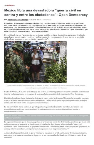 México libra una devastadora “guerra civil en
contra y entre los ciudadanos”: Open Democracy
Por Redacción / Sin Embargo junio 29, 2016 - 2:00 pm • 0 Comentarios
Un análisis de la organización Open Democracy considera que el Gobierno mexicano se enfrenta a
una tarea difícil, al reconocer las conclusiones que le han hecho organizaciones internacionales y de
la sociedad civil que lo empujarían a reconocer también que los actuales niveles de violencia y abuso
en el país reflejan más de unos pocos casos aislados. Lo que significa, considera Open Democracy, que
debe abandonar su narrativa de “manzanas podridas”.
El análisis alerta que “a menos de que se tomen medidas serias y sistemáticas para revertir el daño
causado por las estrategias reactivas y militarizadas, las consecuencias de esta guerra se seguirán
sintiendo de una manera más profunda y penetrante”.
La guerra contra el narcotráfico se sigue sintiendo entre los ciudadanos, las familias y las comunidades que sufren sus consecuencias en forma de extorsiones,
secuestros, desapariciones, torturas y desplazamientos forzados. Foto: Cuartoscuro
Ciudad de México, 28 de junio (SinEmbargo).- En México se libra una guerra civil en contra y entre los ciudadanos sin
importar cuál es su posición en el negocio de la droga, plantea un análisis de la organización Open Democracy.
El análisis firmado por Gema Santamaría, alerta que la guerra contra las drogas en México no ha terminado, pues pese
a que ya no forma parte del discurso oficial del Gobierno, “la lógica de la guerra sigue impregnada en las estrategias
militarizadas del Estado contra las organizaciones criminales”.
Lo más importante, dice el análisis, es que esta guerra se sigue sintiendo entre los individuos, las familias y las
comunidades que sufren sus consecuencias en forma de extorsiones, secuestros, desapariciones, torturas y
desplazamientos forzados.
“Más que ‘efectos colaterales’, estas diversas formas de violencia y sus víctimas están en el centro de la actual guerra
de México”, puntualiza.
La organización destaca que el alcance geográfico de la violencia y sus niveles de brutalidad, confirman que el país está
sufriendo una guerra, aunque de un tipo diferente. A esta batalla, dice, algunos la han nombrado “guerra civil
económica”, otros “narcoviolencia” o “guerra no convencional”, sin embargo, Open Democracy ve una “guerra civil en
contra y entre los ciudadanos, sin importar cuál es su posición en el ‘negocio de la droga’”.
Además, detalla que en la medida en que la violencia ha impactado en la vida y el bienestar de miles de ciudadanos,
esta guerra ya no puede ser entendida -si alguna vez lo fue- como una batalla librada por el Estado en contra de los
criminales.
 