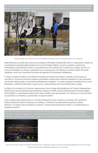 “El número de masacres cometidas por organizaciones criminales en complicidad o con la negligencia de los agentes
estatales contra civiles desarmados -incluidos migrantes- habla de una realidad con raíces y ramificaciones que sólo
estamos empezando a comprender”, alerta.
El alcance geográfico de la violencia y sus niveles de brutalidad, confirman que el país está sufriendo una guerra. Foto: Cuartoscuro
Open Democracy recuerda que al inicio de su mandato, el Presidente Enrique Peña Nieto se comprometió a alejarse de
la estrategia de seguridad implementada en el sexenio de Felipe Calderón, la cual se centraba en operaciones
militarizadas, encarcelamientos masivos y la neutralización de los líderes de los cárteles de las drogas, que fue, y es
vista como limitada en su alcance y perjudicial en sus consecuencias. Sin embargo, ese primer impulso del actual
mandatario, de revisar y transformar la política de seguridad, fue abandonado rápidamente.
E incluso, continúa el análisis, la posibilidad de adoptar un enfoque más integral y centrado en las personas, se
convirtió en “una serie de iniciativas dispares encaminadas a proporcionar respuestas inmediatas a lo que claramente
son desafíos institucionales y estructurales profundamente arraigados”. La actual estrategia ha reproducido los errores
del pasado, y también ha dado lugar a signos nuevos y más profundos de la erosión democrática, agrega.
En México, la sociedad civil y diversas organizaciones como el Grupo Interdisciplinario de Expertos Independientes
(GIEI) de la Comisión Interamericana de Derechos Humanos (CIDH), Amnistía Internacional (AI), Human Rights
Watch (HRW), y recientemente, Open Society Justice Initiative, han documentado “la violencia y los casos de tortura
cuya presencia es sistemática y generalizada, en lugar de aislada”.
Estas y muchas otras organizaciones, en estrecha colaboración con las víctimas y sus familias, han recurrido al
Gobierno federal en busca de respuestas, sin embargo, “el Gobierno ha tenido apertura cautelosa y abierta
defensiva”. El análisis pone de ejemplo a lo anterior, “la bienvenida del Gobierno al GIEI y su actitud defensiva y
desdeñosa posterior”.
“Este tipo de respuesta incoherente va en contra del nivel de madurez democrática que la sociedad mexicana ha
alcanzado”, considera la organización. Y alerta que estas reacciones han limitado “gravemente el proceso para
esclarecer la verdad y alcanzar la justicia, en perjuicio de miles de ciudadanos y de la propia legitimidad del Gobierno”.
Pese a que al inicio de su mandato, el Presidente Enrique Peña Nieto se comprometió a alejarse de la estrategia de seguridad implementada en el sexenio de Felipe
Calderón, es primer impulso fue abandonado rápidamente. Foto: Cuartoscuro
 