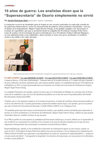 10 años de guerra: Los analistas dicen que la
“Supersecretaría” de Osorio simplemente no sirvió
Por Sandra Rodríguez Nieto junio 29, 2016 - 12:05 am • 3 Comentarios
La dotación excesiva de facultades para la Segob en este sexenio contradice la regla más sencilla de
los gobiernos democráticos: evitar la concentración de poderes, dicen analistas consultados. Aun así,
el titular de la dependencia, Miguel Ángel Osorio Chong, no ha podido cumplir a los mexicanos el
reclamo de seguridad y paz que se prometió desde la campaña del Presidente Enrique Peña Nieto.
Lejos de acabar con la estrategia de guerra iniciada por el ex Presidente Felipe Calderón Hinojosa,
en esta administración se ha redoblado y ahora incluso se tiene otro grave problema: el conflicto
social se ha salido a las calles del país.
Miguel Ángel Osorio Chong, Secretario de Gobernación y encargado de la seguridad interna del país. Foto: Saúl López, Cuartoscuro
CUARTA PARTE | Ver aquí PRIMERA PARTE | Ver aquí SEGUNDA PARTE | Ver aquí TERCERA PARTE
Ciudad de México, 29 de junio (SinEmbargo).– Semanas antes de la jornada electoral en 12 estados del país el pasado 5
de junio, diferentes encuestas reportaron que, entre quienes podrían aspirar a la candidatura priísta por la Presidencia de
la República en 2018, el mejor posicionado hasta ese momento era el titular de la Secretaría de Gobernación (Segob),
Miguel Ángel Osorio Chong.
La compañía Parametría, por ejemplo, reportó en marzo que el ex Gobernador de Hidalgo era conocido entre el 60 por
ciento de la ciudadanía y que este nivel de identificación pública era el más alto entre los presidenciables del Partido
Revolucionario Institucional (PRI).
También, que si a las opiniones negativas se le restaran las positivas, el titular de la política interna mexicana tendría en
su favor una diferencia de 13 puntos porcentuales; proporción también mucho mayor, por ejemplo, que los tres puntos
que tiene el titular de la Secretaría de Hacienda y Crédito Público (SHCP), Luis Videgaray Caso.
“El candidato priísta que tiene mayor reconocimiento de nombre y que también resulta el preferido para representar al
tricolor en el 2018 actualmente es el Secretario de Gobernación, Miguel Ángel Osorio Chong”, publicó en junio pasado
el periódico Reforma, también con base en una encuesta.
En el PRI se perfiló así como puntera la candidatura del funcionario federal que, en teoría, debería ser el responsable de
que en México no se presenten los conflictos ni los crímenes ni la crisis de derechos humanos por los que diversos
organismos internacionales han cuestionado severamente al actual Gobierno federal.
Responsabilidad que, además, le fue restablecida al Secretario de Gobernación apenas en este sexenio, cuando, en
enero de 2013, el Presidente Enrique Peña Nieto publicó una serie de reformas a la Ley Orgánica de la Administración
Pública Federal (LOAPF) que regresaron a esta dependencia la misión de “garantizar la seguridad pública”, “coadyuvar
a la prevención del delito”, “salvaguardar la integridad y los derechos de las personas; así como preservar las libertades,
el orden y la paz públicos”.
 