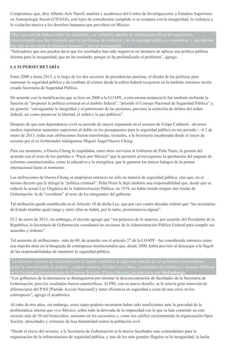 Compromiso que, dice Alberto Azis Nassif, analista y académico del Centro de Investigaciones y Estudios Superiores
en Antropología Social (CIESAS), está lejos de considerarse cumplido si se compara con la inseguridad, la violencia y
la violación masiva a los derechos humanos que prevalece en México.
“Hay una serie de índices sobre los asesinatos y la violencia, además de información oficial de organismos
internacionales que han mostrado que los problemas de violencia y de inseguridad pública se mantienen, y que además
hay una severa crisis de derechos humanos”, dice el investigador.
“Indicadores que nos pueden decir que los resultados han sido negativos en términos de aplicar una política pública
distinta para la inseguridad, que no ha resultado, porque se ha profundizado el problema”, agrega.
LA SUPERSECRETARÍA
Entre 2000 y hasta 2013, a lo largo de los dos sexenios de presidencias panistas, el diseño de las políticas para
mantener la seguridad pública y de combate al crimen desde la esfera federal recayeron en la también entonces recién
creada Secretaría de Seguridad Pública.
De acuerdo con la modificación que se hizo en 2000 a la LOAPF, a esta misma instancia le fue también atribuida la
función de “proponer la política criminal en el ámbito federal”, “presidir el Consejo Nacional de Seguridad Pública” y,
en general, “salvaguardar la integridad y el patrimonio de las personas, prevenir la comisión de delitos del orden
federal, así como preservar la libertad, el orden y la paz públicos”.
Después de que esta dependencia vivió su periodo de mayor expansión en el sexenio de Felipe Calderón –diversos
medios reportaron aumentos superiores al doble en los presupuestos para la seguridad pública en ese periodo–, el 2 de
enero de 2013, todas esas atribuciones fueron transferidas, textuales, a la Secretaría encabezada desde el inicio de
sexenio por el ex Gobernador hidalguense Miguel Ángel Osorio Chong.
Para ese momento, a Osorio Chong le respaldaba, entre otros servicios al Gobierno de Peña Nieto, la gestión del
acuerdo con el resto de los partidos o “Pacto por México” que le permitió al mexiquense la aprobación del paquete de
reformas constitucionales, como la educativa y la energética, que le ganaron los únicos halagos de la prensa
internacional hasta el momento.
Las atribuciones de Osorio Chong se ampliaron entonces no sólo en materia de seguridad pública, sino que, en el
mismo decreto que le delegó la “política criminal”, Peña Nieto le dejó también una responsabilidad que, desde que se
redactó la actual Ley Orgánica de la Administración Pública, en 1976, no había tenido ningún otro titular de
Gobernación: la de “coordinar” al resto de los integrantes del gabinete.
Tal atribución quedó establecida en el Artículo 10 de dicha Ley, que por casi cuatro décadas ordenó que “las secretarías
de Estado tendrán igual rango y entre ellas no habrá, por lo tanto, preeminencia alguna”.
El 2 de enero de 2013, sin embargo, el decreto agregó que “sin perjuicio de lo anterior, por acuerdo del Presidente de la
República, la Secretaría de Gobernación coordinará las acciones de la Administración Pública Federal para cumplir sus
acuerdos y órdenes”.
Tal aumento de atribuciones –más de 60, de acuerdo con el artículo 27 de la LOAPF– fue considerada entonces como
una marcha atrás en la búsqueda de contrapesos institucionales que, desde 2000, había previsto al descargar a la Segob
de las responsabilidades de mantener la seguridad pública.
“La dotación excesiva de facultades para la Segob contradice la regla más sencilla de los gobiernos democráticos:
evitar la concentración de poderes”, expuso entonces Nicolás Loza Otero, coordinador de Gobierno y Asuntos Públicos
en la Facultad Latinoamericana de Ciencias Sociales (Flacso México), en entrevista con SinEmbargo.
“Los gobiernos de la alternancia se distinguieron por intentar la desconcentración de facultades de la Secretaría de
Gobernación; pero los resultados fueron catastróficos. Al PRI, con su nuevo desafío, se le nota la gran intención de
diferenciarse del PAN [Partido Acción Nacional] y tener eficiencia en seguridad a costa de una crisis en los
contrapesos”, agregó el académico.
Al cabo de tres años, sin embargo, estos súper poderes mostraron haber sido insuficientes ante la gravedad de la
problemática interna que vive México, sobre todo la derivada de la impunidad con la que se han cometido en este
sexenio más de 50 mil homicidios, aumento en los secuestros y, como los calificó recientemente la organización Open
Society, atrocidades y crímenes de lesa humanidad contra la población civil.
“Desde el inicio del sexenio, a la Secretaría de Gobernación se le dieron facultades más contundentes para la
organización de la infraestructura de seguridad pública, y uno de los más grandes flagelos es la inseguridad, la lucha
 