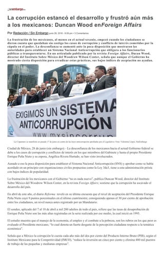 La corrupción estancó el desarrollo y frustró aún más
a los mexicanos: Duncan Wood enForeign Affairs
Por Redacción / Sin Embargo junio 28, 2016 - 8:59 pm • 3 Comentarios
La frustración de los mexicanos, al menos en el actual sexenio, empezó cuando los ciudadanos se
dieron cuenta que quedaban sin castigo los casos de corrupción y conflicto de interés cometidos por la
cúpula en el poder. La desconfianza se aumentó ante la poca disposición que mostraron las
autoridades para establecer un Sistema Nacional Anticorrupción que obligara a los funcionarios
públicas a transparentarse. En un artículado publicado por la revista Foreign Affairs, Ducan Wood,
director del Instituto Sobre México del Woodrow Wilson Center, señala que aunque el Gobierno ha
mostrado cierta disposición para erradicar estas prácticas, sus bajos índices de aceptación no ayudan.
La Coparmex se manifestó en pasado 17 de junio en contra de las leyes anticorrupción aprobadas por el Legislativo. Foto: Valentina López, SinEmbargo
Ciudad de México, 28 de junio (sin embargo).– La desconfianza de los mexicanos hacia el actual Gobierno federal se
debe a los casos de corrupción y conflictos de interés en los que miembros del Gabinete y hasta el propio Presidente
Enrique Peña Nieto y su esposa, Angélica Rivera Hurtado, se han visto involucrados.
Aunado a eso la poca disposición para establecer el Sistema Nacional Anticorrupción (SNS) y aprobar como se había
acordado en un principio con organizaciones civiles propuestas como la Ley 3de3, tiene a esta administración priista
con bajos índices de popularidad.
La frustración de los mexicanos con el Gobierno “no es nada nuevo”, publica Duncan Wood, director del Instituto
Sobre México del Woodrow Wilson Center, en la revista Foreign Affairs; sostiene que la corrupción ha socavado el
desarrollo del país.
En abril de este año, el diario Reforma reveló en su última encuesta que el nivel de aceptación del Presidente Enrique
Peña Nieto cayó 9 puntos porcentuales en el último cuatrimestre, consiguiendo apenas el 30 por ciento de aprobación
entre los ciudadanos, un nivel nunca antes registrado por un Mandatario.
El sondeo, aplicado del 7 al 10 de abril a mil 200 adultos de todo el país, refiere que las tasas de desaprobación de
Enrique Peña Nieto son las más altas registradas en la serie realizada por ese medio, la cual inició en 1995.
El estudio muestra que el manejo de la economía, el empleo y el combate a la pobreza, son los rubros en los que peor es
evaluado el Presidente mexicano, “lo cual denota un fuerte desgaste de la percepción ciudadana respecto a la temática
económica”.
Señala que a México la corrupción le cuesta cada año más del dos por ciento del Producto Interno Bruto (PIB), según el
Instituto Mexicano para la Competitividad (IMCO), “reduce la inversión un cinco por ciento y elimina 480 mil puestos
de trabajo de las pequeñas y medianas empresas”.
 