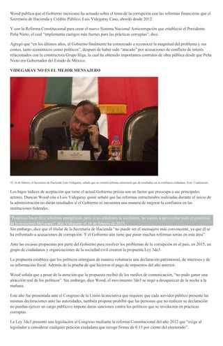 Wood publica que el Gobierno mexicano ha actuado sobre el tema de la corrupción con las reformas financieras que el
Secretario de Hacienda y Crédito Público, Luis Videgaray Caso, abordó desde 2012.
Y con la Reforma Constitucional para crear el nuevo Sistema Nacional Anticorrupción que estableció el Presidente
Peña Nieto, el cual “implementa castigos más fuertes para las prácticas corruptas”, dice.
Agregó que “en los últimos años, el Gobierno finalmente ha comenzado a reconocer la magnitud del problema y sus
costos, tanto económicos como políticos”, después de haber sido “atacado” por acusaciones de conflicto de interés
relacionados con la constructora Grupo Higa, la cual ha obtenido importantes contratos de obra pública desde que Peña
Nieto era Gobernador del Estado de México.
VIDEGARAY NO ES EL MEJOR MENSAJERO
El 16 de febrero, el Secretario de Hacienda, Luis Videgaray, señaló que no existirá reforma estructural que dé resultados sin la confianza ciudadana. Foto: Cuartoscuro
Los bajos índices de aceptación que tiene el actual Gobierno priista son un factor que preocupa a sus principales
actores. Duncan Wood cita a Luis Videgaray quien señaló que las reformas estructurales realizadas durante el inicio de
la administración no darán resultados si el Gobierno ni encuentra una manera de mejorar la confianza en las
instituciones federales.
“Podemos hacer diez reformas energéticas, pero si no añadimos la confianza, no vamos a aprovechar todo el potencial
de la economía Mexicana”, dijo Videgaray el 16 de febrero de 2015.
Sin embargo, dice que el titular de la Secretaría de Hacienda “no puede ser el mensajero más convincente, ya que él se
ha enfrentado a acusaciones de corrupción. Y el Gobierno aún tiene que pasar muchas reformas serias en esta área”.
Ante las escasas propuestas por parte del Gobierno para resolver los problemas de la corrupción en el país, en 2015, un
grupo de ciudadanos y organizaciones de la sociedad civil crearon la propuesta Ley 3de3.
La propuesta establece que los políticos entreguen de manera voluntaria una declaración patrimonial, de intereses y de
su información fiscal. Además de la prueba de que hicieron el pago de impuestos del año anterior.
Wood señala que a pesar de la atención que la propuesta recibió de los medios de comunicación, “no pudo ganar una
atracción real de los políticos”. Sin embargo, dice Wood, el movimiento 3de3 se negó a desaparecer de la noche a la
mañana.
Este año fue presentada ante el Congreso de la Unión la iniciativa que requiere que cada servidor público presente las
mismas declaraciones ante las autoridades, también propone prohibir que las personas que no realicen su declaración
no puedan ejercer un cargo público e impone duras sanciones contra los políticos que se involucren en prácticas
corruptas.
La Ley 3de3 presentó una legislación al Congreso mediante la reforma Constitucional del año 2012 que “exige al
legislador a considerar cualquier petición ciudadana que recoge firmas de 0.13 por ciento del electorado”.
 