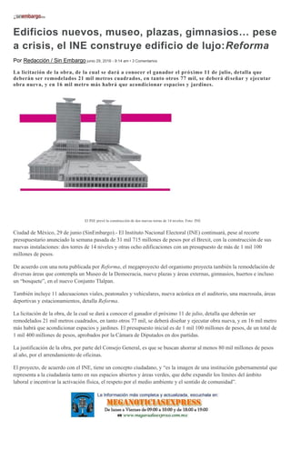Edificios nuevos, museo, plazas, gimnasios… pese
a crisis, el INE construye edificio de lujo:Reforma
Por Redacción / Sin Embargo junio 29, 2016 - 9:14 am • 3 Comentarios
La licitación de la obra, de la cual se dará a conocer el ganador el próximo 11 de julio, detalla que
deberán ser remodelados 21 mil metros cuadrados, en tanto otros 77 mil, se deberá diseñar y ejecutar
obra nueva, y en 16 mil metro más habrá que acondicionar espacios y jardines.
El INE prevé la construcción de dos nuevas torras de 14 niveles. Foto: INE
Ciudad de México, 29 de junio (SinEmbargo).- El Instituto Nacional Electoral (INE) continuará, pese al recorte
presupuestario anunciado la semana pasada de 31 mil 715 millones de pesos por el Brexit, con la construcción de sus
nuevas instalaciones: dos torres de 14 niveles y otras ocho edificaciones con un presupuesto de más de 1 mil 100
millones de pesos.
De acuerdo con una nota publicada por Reforma, el megaproyecto del organismo proyecta también la remodelación de
diversas áreas que contempla un Museo de la Democracia, nueve plazas y áreas externas, gimnasios, huertos e incluso
un “bosquete”, en el nuevo Conjunto Tlalpan.
También incluye 11 adecuaciones viales, peatonales y vehiculares, nueva acústica en el auditorio, una macrosala, áreas
deportivas y estacionamientos, detalla Reforma.
La licitación de la obra, de la cual se dará a conocer el ganador el próximo 11 de julio, detalla que deberán ser
remodelados 21 mil metros cuadrados, en tanto otros 77 mil, se deberá diseñar y ejecutar obra nueva, y en 16 mil metro
más habrá que acondicionar espacios y jardines. El presupuesto inicial es de 1 mil 100 millones de pesos, de un total de
1 mil 400 millones de pesos, aprobados por la Cámara de Diputados en dos partidas.
La justificación de la obra, por parte del Consejo General, es que se buscan ahorrar al menos 80 mil millones de pesos
al año, por el arrendamiento de oficinas.
El proyecto, de acuerdo con el INE, tiene un concepto ciudadano, y “es la imagen de una institución gubernamental que
representa a la ciudadanía tanto en sus espacios abiertos y áreas verdes, que debe expandir los límites del ámbito
laboral e incentivar la activación física, el respeto por el medio ambiente y el sentido de comunidad”.
 