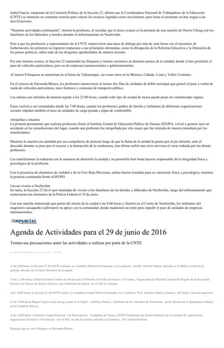 Isabel García, integrante de la Comisión Política de la Sección 22, afirmó que la Coordinadora Nacional de Trabajadores de la Educación
(CNTE) se mantiene en constante reunión para valorar los avances logrados como movimiento, pero hasta el momento no hay tregua a las
movilizaciones.
“Nuestras actividades continuarán”, insistió la profesora, al recordar que el único avance es la promesa de una reunión de Osorio Chong con los
familiares de los fallecidos y heridos durante el enfrentamiento en Nochixtlán.
Pese a que los profesores y representantes de la CNTE mantuvieron una mesa de diálogo por más de siete horas con el secretario de
Gobernación, los primeros no lograron respuestas a sus principales demandas, como la abrogación de la Reforma Educativa y la liberación de
los presos políticos, sobre todo de los dirigentes aprehendidos de manera reciente.
Por este mínimo avance, la Sección 22 mantendrá los bloqueos y retenes carreteros en distintos puntos de la entidad, donde sí han permitido el
paso de vehículos particulares, pero no de empresas transnacionales o gubernamentales.
Al menos 8 bloqueos se mantienen en el Istmo de Tehuantepec, así como otros en la Mixteca, Cañada, Costa y Valles Centrales.
En el crucero de Hacienda Blanca, los profesores mantuvieron al menos dos filas de unidades de doble remolque que generó el paso a vuelta de
rueda de vehículos particulares, taxis foráneos y camiones de transporte público.
Los retenes son retirados de manera regular a las 22:00 horas, cuando todo tipo de unidad de motor puede pasar sin contratiempo alguno.
Éstos vuelven a ser reinstalados desde las 7:00 horas, cuando los profesores, padres de familia y militantes de diferentes organizaciones
sociales impiden también el paso de unidades de carga pesada o pipas de combustible.
Atropellan a maestra
La protesta permanente que realizan profesores frente al Instituto Estatal de Educación Pública de Oaxaca (IEEPO), volvió a generar ayer un
accidente en las inmediaciones del lugar, cuando una profesora fue atropellada por otra mujer que fue retenida de manera inmediata por los
manifestantes.
Mientras la maestra era atendida por sus compañeros de protesta luego de que la llanta de la unidad le pasara por el pie derecho, ante el
descuido durante su paso por el crucero y la distracción de la conductora, ésta última sufrió una crisis nerviosa al verse rodeada por los demás
profesores.
Los manifestantes la rodearon con la amenaza de destruirle la unidad y no permitirle huir hasta hacerse responsable de la integridad física y
psicológica de la profesora.
Con la presencia de elementos de vialidad y de la Cruz Roja Mexicana, ambas fueron trasladas para su valoración física y psicológica, mientras
la protesta continuaba frente al IEEPO.
Llevan víveres a Nochixtlán
En tanto, la Sección 22 llevó ayer toneladas de víveres a los familiares de los heridos y fallecidos de Nochixtlán, luego del enfrentamiento que
sostuvieron con elementos de la Policía Federal el 19 de junio.
Con una marcha motorizada que partió del zócalo de la ciudad a las 8:00 horas y finalizó en el Centro de Nochixtlán, los militantes del
magisterio oaxaqueño reafirmaron su apoyo con la comunidad, donde mantienen un retén para impedir el paso de unidades de empresas
transnacionales.
Agenda de Actividades para el 29 de junio de 2016
Tomen sus precauciones antes las actividades a realizar por parte de la CNTE
por Editor Web el Miércoles 29 de junio de 2016 - 05:00:00
A las 8 00 horas, la Seccion 22 del SNTE realizara. su Asamblea Plenaria Permanente, en el auditorio...Jacobo. Herrera Salazar, ubicado en el edificio central de la
gremial, ubicado en el Centro Historico de la capital.
'A las 11:00 horas, la Red Nacional Católica de Jóvenes por el Derecho a Decidir en Oaxaca y el Comite., Organizador de Marcha-Calenda del Orgullo de la diversidad
Sexual y de Genero de Oaxaca ofrecera. una conferencia de prensa. en el Café La Antigua
Alas 14,00 horas, la Sección 22 del SNTE realiza. su Asamblea Estatal Mixta Permanente, en el auditorio "Prof. Enedino Jiménez Jimenez,, del Hotel. Casa del magisterio
A las 18:00 horas Miguel Angel osorio chong, titular de la Segob ., recibirá a Padres y familiares de los afectados de Nochixtlan , en las oficinas de la dependencia federal,
en la Ciudad de México.
A las 18,00 horas, el Instituto Estatal Electoral y de Participacion . Ciudadana de Oaxaca (IEEPCO)realizará una Sesion Ordinaria de la comision de capacitación,
organización Electoral y Vinculacion . con el INE, en sala de sesiones ubicada en Gardenias. 210, colonia Reforma.
Regiones que se van al bloqueo en Hacienda Blanca:
 