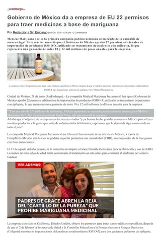 Gobierno de México da a empresa de EU 22 permisos
para traer medicinas a base de mariguana
Por Redacción / Sin Embargo junio 28, 2016 - 6:00 pm • 2 Comentarios
Medical Marijuana Inc es la primera compañía pública dedicada al mercado de la cannabis de
manera legal. Este martes anunció que el Gobierno de México aprobó 22 permisos adicionales de
importación de productos RSHO-X, utilizado en tratamiento de pacientes con epilepsia, lo que
representa una ganancia de entre 10 y 12 mil millones de pesos anuales para la empresa.
La empresa obtuvo los permisos para tratar casos médicos específicos en México después de que la Cofepris autorizara importaciones del producto estadounidense
RSHO-X para dos pacientes enfermos de epilepsia. Foto: Medical Marijuana Inc.
Ciudad de México, 28 de junio (SinEmbargo).– La compañía Medical Marijuana Inc anunció hoy que el Gobierno de
México aprobó 22 permisos adicionales de importación de productos RSHO-X, utilizado en tratamiento de pacientes
con epilepsia, lo que representa una ganancia de entre 10 y 12 mil millones de dólares anuales para la empresa.
“”Con sus más de 120 millones de habitantes, México representa un mercado potencialmente enorme para lMedical
Marijuana Inc”, dijo en un comunicado Stuart Titus, jefe ejecutivo de la empresa.
Añadió que el objetivo de la empresa es dar acceso a todos “y ya hemos hecho grandes avances en México para ofrecer
nuestros productos a la gente que sufre de enfermedades debilitantes, esperamos que la demanda siga aumentando en
todo el país”.
La compañía Medical Marijuana Inc anunció en febrero el lanzamiento de su oficina en México, a través de
HempMeds México, con la cual se podrán importar productos con cannabidiol (CBD), un compuesto de la mariguana
con fines medicinales.
El 17 de agosto del año pasado, se le concedió un amparo a Grace Elizalde Benavides para la obtención y uso del CBD.
La menor de ocho años de edad había comenzado el tratamiento un año antes para combatir el síndrome de Lennox-
Gastaut.
La empresa con sede en California, Estados Unidos, obtuvo los permisos para tratar casos médicos específicos, después
de que el 2 de febrero la Secretaría de Salud y la Comisión Federal para la Protección contra Riesgos Sanitarios
(Cofepris) autorizaran importaciones del producto estadounidense RSHO-X para dos pacientes enfermos de epilepsia.
 