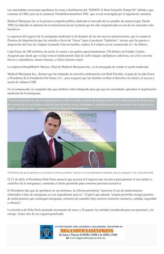 Las autoridades mexicanas aprobaron la venta y distribución del “RSHOY-X Real Scientific Hemp Oil” debido a que
contiene el CBD, pero no la sustancia Tetrahidrocannabinol THC, que sí está restringida por la legislación sanitaria.
Medical Marijuana Inc es la primera compañía pública dedicada al mercado de la cannabis de manera legal. Desde
2009, ha liderado la industria de la transformación de la planta que ha sido estigmatizada en uno de los mercados más
lucrativos.
La apertura del negocio de la mariguana medicinal se da después de las dos nuevas autorizaciones, que se suman al
Permiso de Importación que fue emitido a favor de “Grace” para el producto “Epidiolex”, mismo que fue puesto a
disposición del Juez de Amparo el pasado 4 de noviembre, explicó la Cofepris en un comunicado el 1 de febrero.
Cada frasco de 200 mililitros de aceite le cuesta a sus padres aproximadamente 250 dólares en Estados Unidos.
Aseguran que desde que su hija toma el medicamento dejó de sufrir ataques epilépticos cada hora, sus crisis son más
breves y esporádicas, menos intensas, y Grace duerme mejor.
La empresa HempMeds® México, filial de Medical Marijuana Inc., es la encargada de vender el aceite medicinal.
Medical Marijuana Inc., destacó que ha trabajado en estrecha colaboración con Raúl Elizalde, el papá de la niña Grace
y Presidente de la Fundación Por Grace A.C., para asegurar que las familias reciban el derecho a la salud y el acceso a
aceite de cáñamo CDB.
En el comunicado, la compañía dijo que también están trabajando para que que las autoridades aprueben la legalización
medicinal de la mariguana.
“Somos optimistas de que los legisladores en México serán capaces de trabajar juntos en la elaboración de un proyecto
de reforma de la marihuana completa que beneficie a sus ciudadanos y continuar posición compasivo de su país en la
salud”, concluyó Tito”, expuso el CEO de Medical Marijuana Inc.
El Presidente dijo que de aprobarse en sus términos, la reforma permitiría “autorizar el uso de medicamentos elaborados a base de mariguana”. Foto: @PresidenciaMX
El 21 de abril, el Presidente Peña Nieto anunció que enviará al Congreso una iniciativa para permitir el uso médico y
científico de la mariguana y aumentar el límite permitido para consumo personal recreativo.
El Presidente dijo que de aprobarse en sus términos, la reforma permitiría “autorizar el uso de medicamentos
elaborados a base de mariguana y/o sus ingredientes activos”. Explicó que además “estaría permitido otorgar permiso
de medicamentos que contengan mariguana, extractos de cannabis bajo estrictos controles sanitarios, calidad, seguridad
y eficacia”.
La iniciativa de Peña Nieto pretende incremente de cinco a 28 gramos la cantidad considerada para uso personal y sin
castigo. Tener más de eso seguirá penalizado.
 