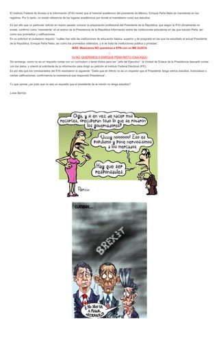 El Instituto Federal de Acceso a la Información (IFAI) reveló que el historial académico del presidente de México, Enrique Peña Nieto es inexistente en los
registros. Por lo tanto, no existe referencia de los lugares académicos por donde el mandatario cursó sus estudios.
Es por ello que un particular solicitó en marzo pasado conocer la preparación profesional del Presidente de la República, que según la IFAI oficialmente no
existe, confirmó como “inexistente” en el acervo de la Presidencia de la República información sobre las instituciones educativas en las que estudió Peña, así
como sus promedios y calificaciones.
En su solicitud el ciudadano requirió; “cuáles han sido las instituciones de educación básica, superior y de posgrado en las que ha estudiado el actual Presidente
de la República, Enrique Peña Nieto, así como los promedios obtenidos, y si se trata de instituciones pública o privadas”.
MÁS Mexicanos NO queremos a EPN con un ME GUSTA
↓
Yo NO QUEREMOS A ENRIQUE PENA NIETO (Click AQUI)
Sin embargo, como no es un requisito contar con un currículum o tener títulos para ser “Jefe del Ejecutivo”, la Unidad de Enlace de la Presidencia descartó contar
con los datos, y orientó al solicitante de la información para dirigir su petición al Instituto Federal Electoral (IFE).
Es por ello que los comisionados del IFAI resolvieron lo siguiente: “Dado que en efecto no es un requisito que el Presidente tenga ciertos estudios, licenciatura o
ciertas calificaciones, confirmamos la inexistencia que respondió Presidencia”.
Tu que opinas ¿es justo que no sea un requisito que el presidente de la nación no tenga estudios?
Luisa Barrios
 