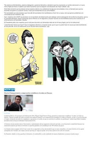 "No estamos enfrentándolos, estamos dialogando, queremos llamarlos a atender lo que hoy representa un cambio estructural, un nuevo
marco legal que tiene un objetivo que todos buscamos que es asegurar una educación de mayor calidad", dijo.
Peña Nieto lamentó que la protesta de los maestros afecte a los pobladores de algunas comunidades e hizo un llamado para que los
docentes recuperen su vocación social y "vean por el desarrollo de sus comunidades".
"Es lamentable que esta protesta vaya más allá de la protesta o de manifestarse a favor de su causa, sino que genera problemas a la
comunidad de los maestros", dijo.
Ayer, maestros de la CNTE se reunieron con el secretario de Gobernación para dialogar sobre la abrogación de la reforma educativa, que es
su principal demanda. Osorio Chong dijo que la reforma no se negociaría y acordó reunirse con los familiares de los ocho muertos en el
enfrentamiento de Nochixtlán, Oaxaca.
El Presidente pidió a los maestros que la ruta para escuchar sus demandas debe ser en el marco legal y por la vía institucional.
"¿Qué llamado habría que hacer? Que el magisterio atienda su vocación social, que lo que no puede hacer la causa que está enarbolando,
la ruta para ello, es la vía institucional, es la ruta del marco de derecho", dijo.
Osorio Chong promete a empresarios restablecer el orden en Oaxaca
La Jornada
Ciudad de México. El secretario de Gobernación (SG), Miguel Ángel Osorio Chong, prometió a empresarios restablecer “en días” el orden en
Oaxaca. "Hemos recibido del señor secretario una audiencia abierta y un compromiso de restablecer el orden en Oaxaca, en días. Él nos ha ofrecido
el respeto al derecho de todos los ciudadanos y que pronto, él confía, en que se resolverá el conflicto, los problemas", señaló Juan Pablo Castañón,
presidente del Consejo Coordinador Empresarial (CCE).
Al término de una reunión entre el funcionario y representantes de los organismos del sector privado, a nivel nacional y estatal (de Oaxaca), los
empresarios dijeron que hasta el momento se reportan pérdidas en la entidad por mil 700 millones de pesos.
Los hoteles están ocupados sólo al 5 por ciento de su capacidad; no hay electricidad ni gas en estos inmuebles y el centro histórico de la capital
oaxaqueña está “tomado” por carpas; aseveró que hay un ‘toque de queda’ en la zona a partir de las ocho de la noche.
En Huatulco, añadió, no hay gasolina ni alimentos; el combustible se está vendiendo de manera clandestina a un precio mucho mayor.
 